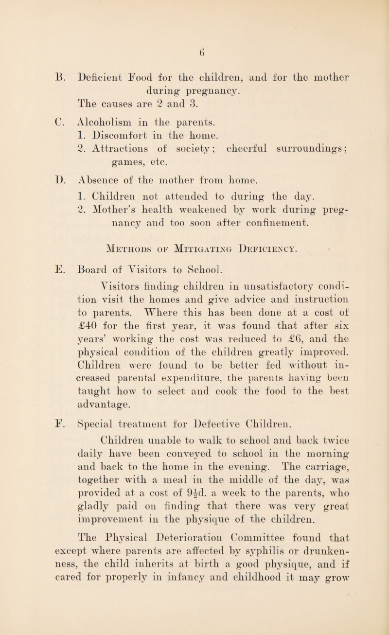 B. Deficient Food for the children, and for the mother during* pregnancy. The causes are 2 and 3. C. Alcoholism in the parents. 1. Discomfort in the home. 2. Attractions of society; cheerful surroundings; games, etc. D. Absence of the mother from home. 1. Children not attended to during the day. 2. Mother’s health weakened by work during preg¬ nancy and too soon after confinement. Methods of Mitigating Deficiency. E. Board of Yisitors to School. Visitors finding children in unsatisfactory condi¬ tion visit the homes and give advice and instruction to parents. Where this has been done at a cost of £40 for the first year, it was found that after six years’ working the cost was reduced to £6, and the physical condition of the children greatly improved. Children were found to be better fed without in¬ creased parental expenditure, the parents having been taught how to select and cook the food to the best advantage. F. Special treatment for Defective Children. Children unable to walk to school and back twice daily have been conveyed to school in the morning and back to the home in the evening. The carriage, together with a meal in the middle of the day, Avas provided at a cost of 9^d. a AA7eek to the parents, Avho gladly paid on finding that there Avas very great improvement in the physique of the children. The Physical Deterioration Committee found that except where parents are affected by syphilis or drunken¬ ness, the child inherits at birth a good physique, and if cared for properly in infancy and childhood it may groAA7