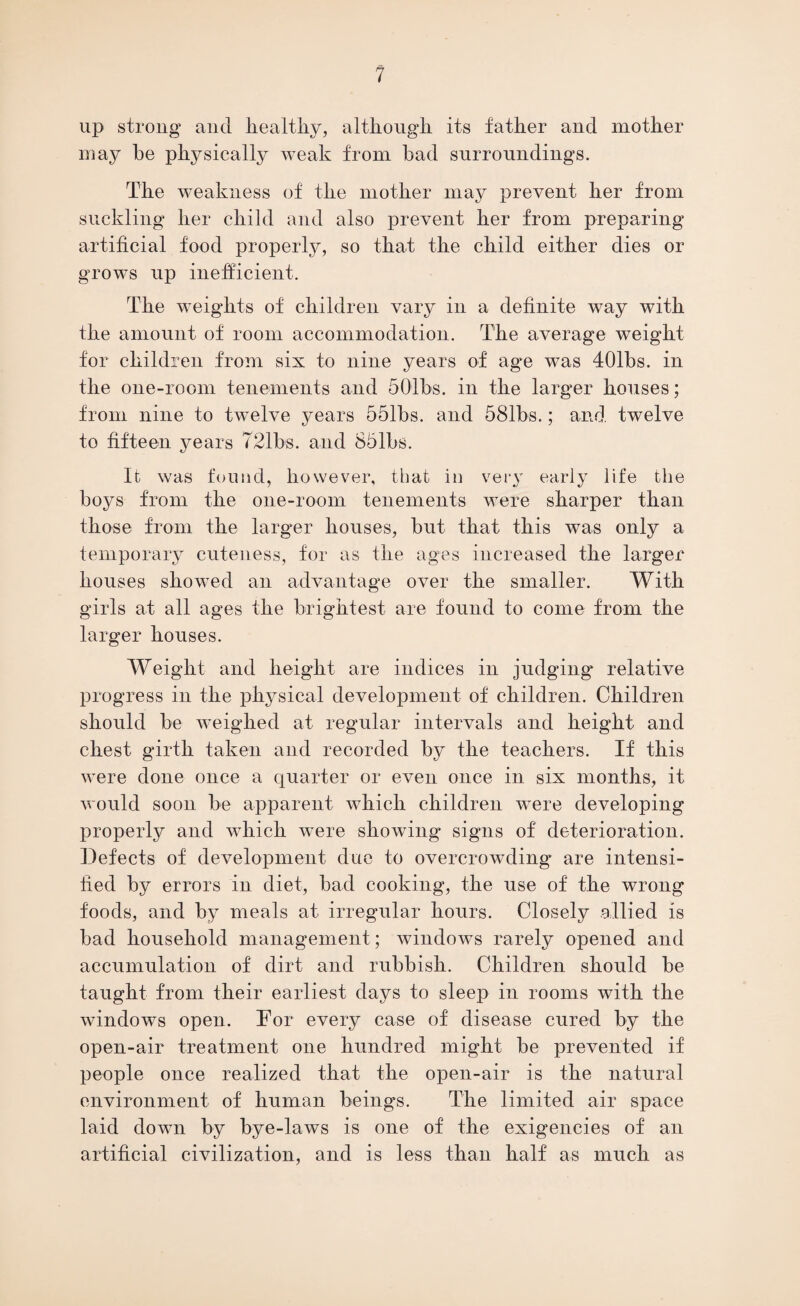 up strong and healthy, although, its father and mother may be physically weak from had surroundings. The weakness of the mother may prevent her from suckling her child and also prevent her from preparing artificial food properly, so that the child either dies or grows up inefficient. The weights of children vary in a definite way with the amount of room accommodation. The average weight for children from six to nine years of age was 401bs. in the one-room tenements and 501bs. in the larger houses; from nine to twelve years 551bs. and 581bs.; and twelve to fifteen years 721bs. and 86lbs. It was found, however, that in very early life the boys from the one-room tenements were sharper than those from the larger houses, but that this was only a temporary cuteness, for as the ages increased the larger houses showed an advantage over the smaller. With girls at all ages the brightest are found to come from the larger houses. Weight and height are indices in judging relative progress in the physical development of children. Children should be weighed at regular intervals and height and chest girth taken and recorded by the teachers. If this were done once a quarter or even once in six months, it would soon be apparent which children were developing properly and which were showing signs of deterioration. Defects of development due to overcrowding are intensi¬ fied by errors in diet, bad cooking, the use of the wrong foods, and by meals at irregular hours. Closely allied is bad household management; windows rarely opened and accumulation of dirt and rubbish. Children should be taught from their earliest days to sleep in rooms with the windows open. For every case of disease cured by the open-air treatment one hundred might be prevented if people once realized that the open-air is the natural environment of human beings. The limited air space laid down by bye-laws is one of the exigencies of an artificial civilization, and is less than half as much as