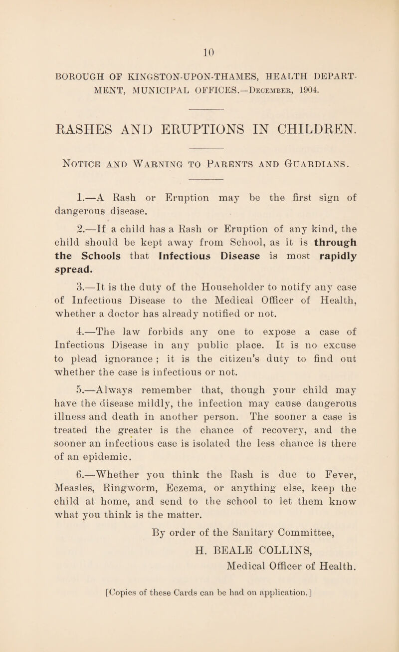 BOROUGH OF KINGSTON-UPON-THAMES, HEALTH DEPART¬ MENT, MUNICIPAL OFFICES.—December, 1904. RASHES AND ERUPTIONS IN CHILDREN. Notice and Warning to Parents and Guardians. 1. —A Rash or Eruption may be the first sign of dangerous disease. 2. —If a child has a Rash or Eruption of any kind, the child should be kept away from School, as it is through the Schools that Infectious Disease is most rapidly spread. 3. —It is the duty of the Householder to notify any case of Infectious Disease to the Medical Officer of Health, whether a doctor has already notified or not. 4. —The law forbids any one to expose a case of Infectious Disease in any public place. It is no excuse to plead ignorance ; it is the citizen's duty to find out whether the case is infectious or not. 5. —Always remember that, though your child may have the disease mildly, the infection may cause dangerous illness and death in another person. The sooner a case is treated the greater is the chance of recovery, and the sooner an infectious case is isolated the less chance is there of an epidemic. 6. —Whether you think the Rash is due to Fever, Measles, Ringworm, Eczema, or anything else, keep the child at home, and send to the school to let them know what you think is the matter. By order of the Sanitary Committee, H. BEALE COLLINS, Medical Officer of Health. [Copies of these Cards can be had on application.]