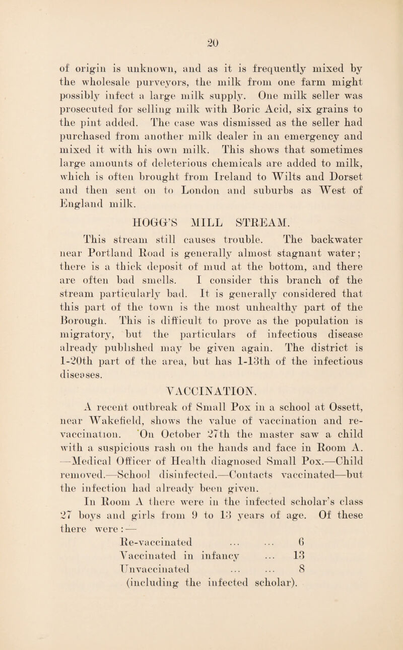 of origin is unknown, and as it is frequently mixed by the wholesale purveyors, the milk from one farm might possibly infect a large milk supply. One milk seller was prosecuted for selling milk with Boric Acid, six grains to the pint added. The case was dismissed as the seller had purchased from another milk dealer in an emergency and mixed it with his own milk. This shows that sometimes large amounts of deleterious chemicals are added to milk, which is often brought from Ireland to Wilts and Dorset and then sent on to London and suburbs as West of England milk. HOOD’S MILL STREAM. This stream still causes trouble. The backwater near Portland Road is generally almost stagnant water; there is a thick deposit of mud at the bottom, and there are often bad smells. I consider this branch of the stream particularly bad. It is generally considered that this part of the town is the most unhealthy part of the Borough. This is difficult to prove as the population is migratory, but the particulars of infectious disease already published may be given again. The district is l-20th part of the area, but has l-13th of the infectious diseases. VACCINATION. A recent outbreak of Small Pox in a school at Ossett, near Wakefield, shows the value of vaccination and re- vaccination. ‘On October 27th the master saw a child with a suspicious rash on the hands and face in Room A. —Medical Officer of Health diagnosed Small Pox.—Child removed.—School disinfected.—Contacts vaccinated—but the infection had already been given. In Room A there were in the infected scholar’s class 27 boys and girls from 9 to 13 years of age. Of these there were : — Re-vaccinated ... ... G Vaccinated in infancy ... 13 ITnvaccinated ... ... 8 (including the infected scholar).