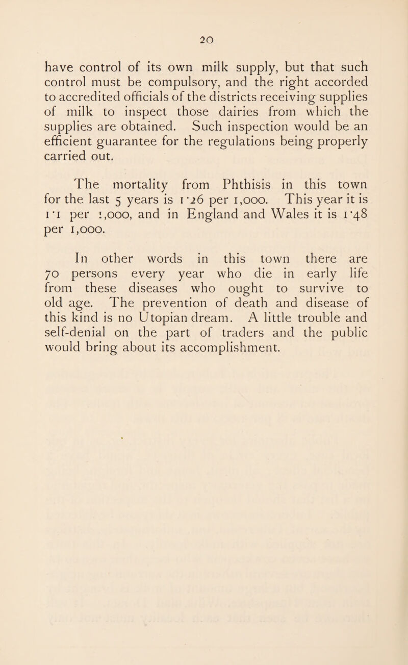 have control of its own milk supply, but that such control must be compulsory, and the right accorded to accredited officials of the districts receiving supplies of milk to inspect those dairies from which the supplies are obtained. Such inspection would be an efficient guarantee for the regulations being properly carried out. The mortality from Phthisis in this town for the last 5 years is 1 '26 per 1,000. This year it is 1 *i per 1,000, and in England and Wales it is 1*48 per 1,000. In other words in this town there are 70 persons every year who die in early life from these diseases who ought to survive to old age. The prevention of death and disease of this kind is no Utopian dream. A little trouble and self-denial on the part of traders and the public would bring about its accomplishment.