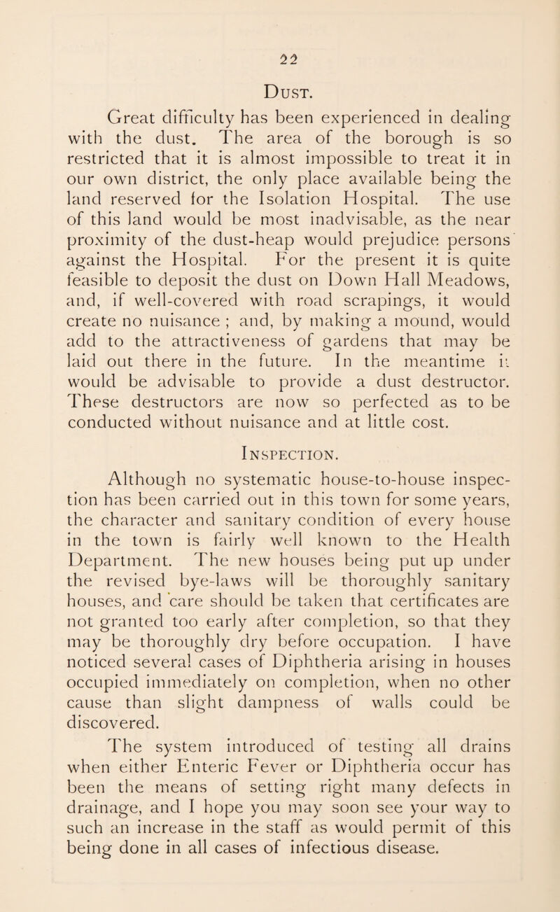Dust. Great difficulty has been experienced in dealing with the dust. The area of the borough is so restricted that it is almost impossible to treat it in our own district, the only place available being the land reserved for the Isolation Hospital. The use of this land would be most inadvisable, as the near proximity of the dust-heap would prejudice persons against the Hospital. For the present it is quite feasible to deposit the dust on Down Hall Meadows, and, if well-covered with road scrapings, it would create no nuisance ; and, by making a mound, would add to the attractiveness of gardens that may be laid out there in the future. In the meantime it would be advisable to provide a dust destructor. These destructors are now so perfected as to be conducted without nuisance and at little cost. Inspection. Although no systematic house-to-house inspec¬ tion has been carried out in this town for some years, the character and sanitary condition of every house in the town is fairly well known to the Health Department. The new houses being put up under the revised bye-laws will be thoroughly sanitary houses, and care should be taken that certificates are not granted too early after completion, so that they may be thoroughly dry before occupation. I have noticed several cases of Diphtheria arising in houses occupied immediately on completion, when no other cause than slight dampness of walls could be discovered. The system introduced of testing all drains when either Enteric Fever or Diphtheria occur has been the means of setting right many defects in drainage, and I hope you may soon see your way to such an increase in the staff as would permit of this being done in all cases of infectious disease.