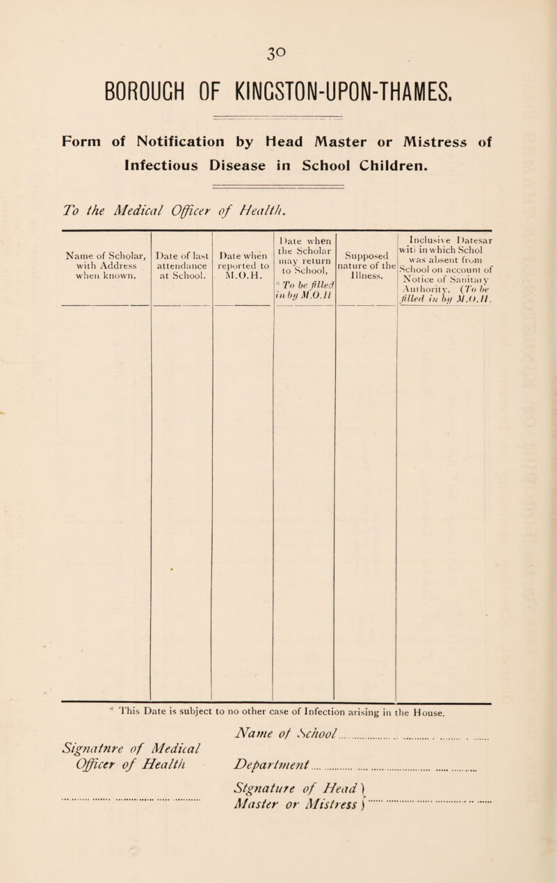 3° BOROUGH OF KINGSTON-UPON-THAMES. Form of Notification by head Master or Mistress of Infectious Disease in School Children. To the Medical Officer of Health. Name of Scholar, with Address when known. Date of last attendance at School. Date when reported to M.O.H. Date when the Scholar may return to School, *To be filed in by M.O.H Supposed nature of the Illness. Inclusive Datesar witi in which Schol was absent from School on account of Notice of Sanitary Authority. {To be filled in by M.O.II. • * This Date is subject to no other case of Infection arising in the House. Name of School. Signature of Medical Officer of Health Department.. Signature of Head) Master or Mistress)