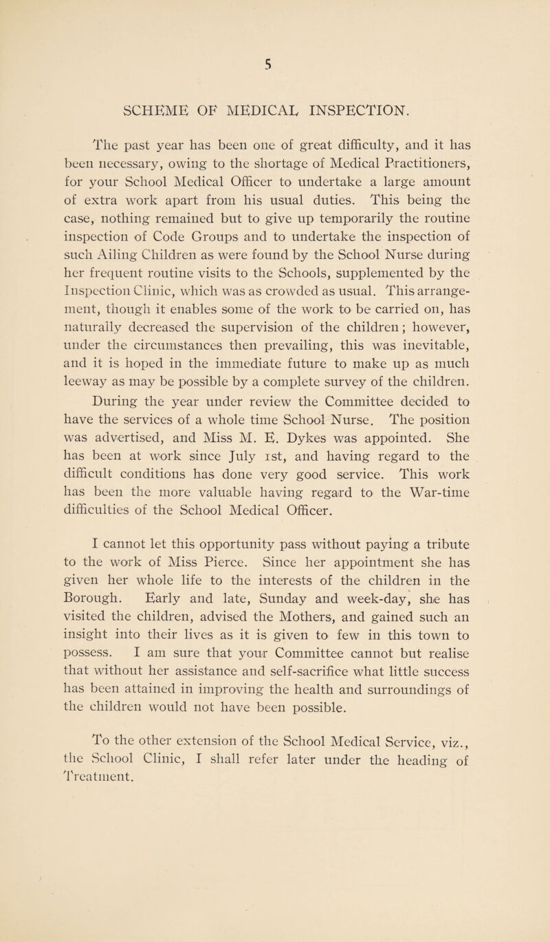 SCHEME OF MEDICAL INSPECTION. The past year has been one of great difficulty, and it has been necessary, owing to the shortage of Medical Practitioners, for your School Medical Officer to undertake a large amount of extra work apart from his usual duties. This being the case, nothing remained but to give up temporarily the routine inspection of Code Groups and to undertake the inspection of such Ailing Children as were found by the School Nurse during her frequent routine visits to the Schools, supplemented by the Inspection Clinic, which was as crowded as usual. This arrange¬ ment, though it enables some of the work to be carried on, has naturally decreased the supervision of the children; however, under the circumstances then prevailing, this was inevitable, and it is hoped in the immediate future to make up as much leeway as may be possible by a complete survey of the children. During the year under review the Committee decided to have the services of a whole time School Nurse. The position was advertised, and Miss M. E. Dykes was appointed. She has been at work since July ist, and having regard to the difficult conditions has done very good service. This work has been the more valuable having regard to the War-time difficulties of the School Medical Officer. I cannot let this opportunity pass without paying a tribute to the work of Miss Pierce. Since her appointment she has given her whole life to the interests of the children in the Borough. Early and late, Sunday and week-day, she has visited the children, advised the Mothers, and gained such an insight into their lives as it is given to few in this town to possess. I am sure that your Committee cannot but realise that without her assistance and self-sacrifice what little success has been attained in improving the health and surroundings of the children would not have been possible. To the other extension of the School Medical Service, viz., the School Clinic, I shall refer later under the heading of Treatment.