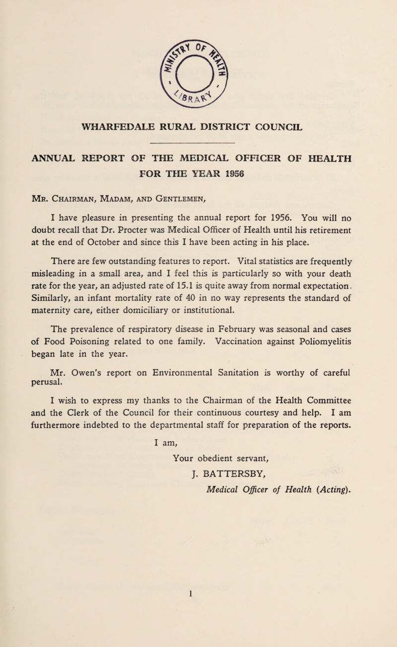 WHARFEDALE RURAL DISTRICT COUNCIL ANNUAL REPORT OF THE MEDICAL OFFICER OF HEALTH FOR THE YEAR 1956 Mr. Chairman, Madam, and Gentlemen, I have pleasure in presenting the annual report for 1956. You will no doubt recall that Dr. Procter was Medical Officer of Health until his retirement at the end of October and since this I have been acting in his place. There are few outstanding features to report. Vital statistics are frequently- misleading in a small area, and I feel this is particularly so with your death rate for the year, an adjusted rate of 15.1 is quite away from normal expectation. Similarly, an infant mortality rate of 40 in no way represents the standard of maternity care, either domiciliary or institutional. The prevalence of respiratory disease in February was seasonal and cases of Food Poisoning related to one family. Vaccination against Poliomyelitis began late in the year. Mr. Owen's report on Environmental Sanitation is worthy of careful perusal. I wish to express my thanks to the Chairman of the Health Committee and the Clerk of the Council for their continuous courtesy and help. I am furthermore indebted to the departmental staff for preparation of the reports. I am. Your obedient servant, J. BATTERSBY, Medical Officer of Health (Acting).