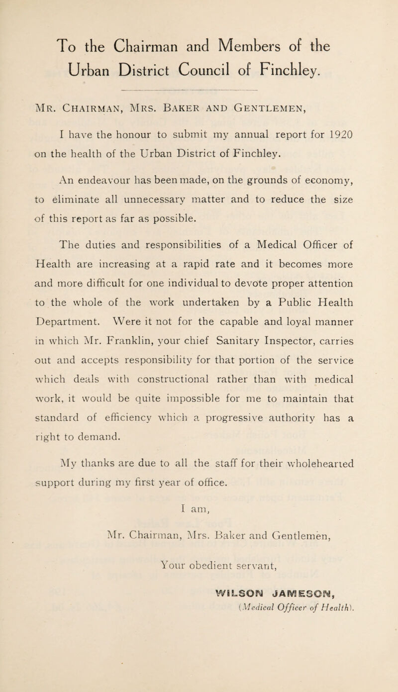 To the Chairman and Members of the Urban District Council of Finchley. Mr. Chairman, Mrs. Baker and Gentlemen, I have the honour to submit my annual report for 1920 on the health of the Urban District of Finchley. An endeavour has been made, on the grounds of economy, to eliminate all unnecessary matter and to reduce the size of this report as far as possible. The duties and responsibilities of a Medical Officer of Health are increasing at a rapid rate and it becomes more and more difficult for one individual to devote proper attention to the whole of the work undertaken by a Public Health Department. Were it not for the capable and loyal manner in which Mr. Franklin, your chief Sanitary Inspector, carries out and accepts responsibility for that portion of the service which deals with constructional rather than with medical work, it would be quite impossible for me to maintain that standard of efficiency which a progressive authority has a right to demand. My thanks are due to all the staff for their wholehearted support during my first year of office. I am, Mr. Chairman, Mrs. Baker and Gentlemen, Your obedient servant, WILSON JAIV1ESON, (Medical Officer' of Health).