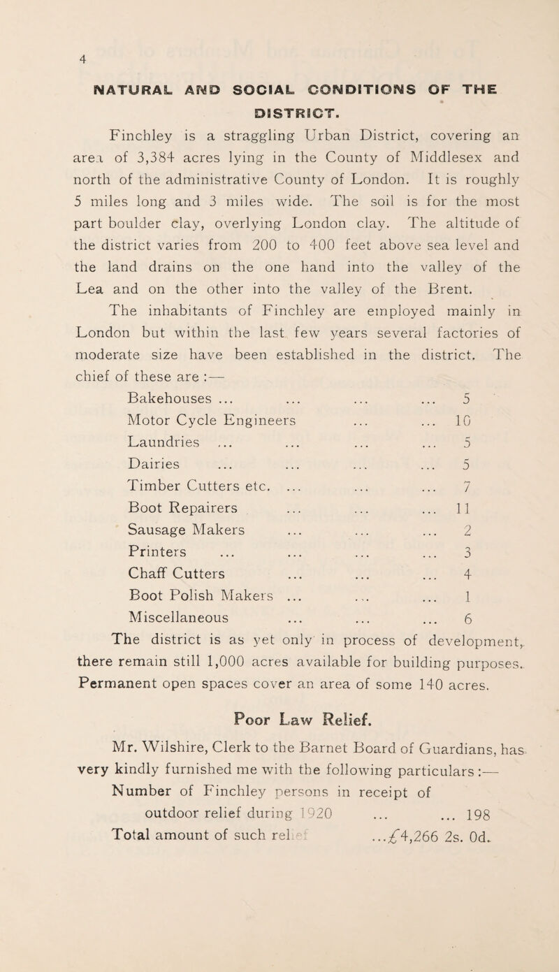 NATURAL AND SOCIAL CONDITIONS OF THE DISTRICT. Finchley is a straggling Urban District, covering an area of 3,384 acres lying in the County of Middlesex and north of the administrative County of London. It is roughly 5 miles long and 3 miles wide. The soil is for the most part boulder clay, overlying London clay. The altitude of the district varies from 200 to 400 feet above sea level and the land drains on the one hand into the valley of the Lea and on the other into the valley of the Brent. The inhabitants of Finchley are employed mainly in London but within the last few 3/ears several factories of moderate size have been established in the district. The chief of these are :—- Bakehouses ... ... ... ... 5 Motor Cycle Engineers ... ... 10 Laundries ... ... ... ... 5 Dairies ... ... ... ... 5 Timber Cutters etc. ... ... ... 7 Boot Repairers ... ... ... 11 Sausage Makers ... ... ... 2 Printers ... ... ... ... 3 Chaff Cutters ... ... ... 4 Boot Polish Makers ... ... ... 1 Miscellaneous ... ... ... 6 The district is as yet only in process of development,, there remain still 1,000 acres available for building purposes. Permanent open spaces cover an area of some 140 acres. Poor Law Relief. Mr. Wilshire, Clerk to the Barnet Board of Guardians, has very kindly furnished me with the following particulars :— Number of Finchley persons in receipt of outdoor relief during 1920 ... ... 198 Total amount of such rel ... ^4,266 2s. 0d..