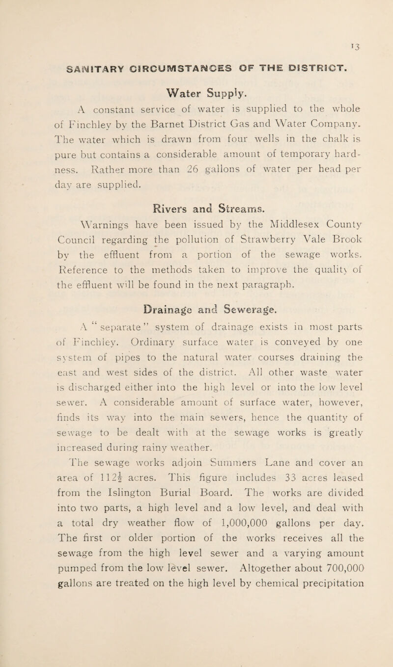 SANITARY CIRCUMSTANCES OF THE DISTRICT. Water Supply. A constant service of water is supplied to the whole of Finchley by the Barnet District Gas and Water Company.. The water which is drawn from four wells in the chalk is pure but contains a considerable amount of temporary hard¬ ness. Rather more than 26 gallons of water per head per day are supplied. Rivers and Streams. Warnings have been issued by the Middlesex County Council regarding the pollution of Strawberry Vale Brook by the effluent from a portion of the sewage works. Reference to the methods taken to improve the quality of the effluent will be found in the next paragraph. Drainage and Sewerage. A “ separate ” system of drainage exists in most parts of Finchley. Ordinary surface water is conveyed by one system of pipes to the natural water courses draining the east and west sides of the district. All other waste water is discharged either into the high level or into the low level sewer. A considerable amount of surface water, however, finds its way into the main sewers, hence the quantity of sewage to be dealt with at the sewage works is greatly increased during rainy weather. The sewage works adjoin Summers Lane and cover an area of 112% acres. This figure includes 33 acres leased from the Islington Burial Board. The works are divided into two parts, a high level and a low level, and deal with a total dry weather flow of 1,000,000 gallons per day. The first or older portion of the works receives all the sewage from the high level sewer and a varying amount pumped from the low level sewer. Altogether about 700,000 gallons are treated on the high level by chemical precipitation