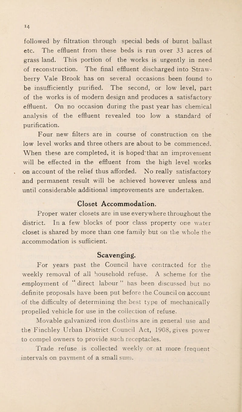 followed by filtration through special beds of burnt ballast etc. The effluent from these beds is run over 33 acres of grass land. This portion of the works is urgently in need of reconstruction. The final effluent discharged into Straw¬ berry Vale Brook has on several occasions been found to be insufficiently purified. The second, or low level, part of the works is of modern design and produces a satisfactory effluent. On no occasion during the past year has chemical analysis of the effluent revealed too low a standard of purification. Four new filters are in course of construction on the low level works and three others are about to be commenced. When these are completed, it is hoped'that an improvement will be effected in the effluent from the high level works , on account of the relief thus afforded. No really satisfactory and permanent result will be achieved however unless and until considerable additional improvements are undertaken. Closet Accommodation. Proper water closets are in use everywhere throughout the district. In a few blocks of poor class property one water closet is shared by more than one family but on the whole the accommodation is sufficient. Scavenging. For years past the Council have contracted for the weekly removal of all household refuse. A scheme for the employment of direct labour ” lias been discussed but no definite proposals have been put before the Council on account of the difficulty of determining the best type of mechanically propelled vehicle for use in the collection of refuse. Movable galvanized iron dustbins are in general use and the Finchley Urban District Council Act, 1908, gives power to compel owners to provide such receptacles. Trade refuse is collected weekly or at more frequent intervals on payment of a small sum.
