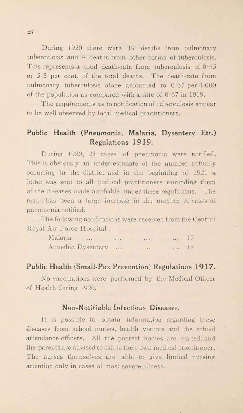 During 1920 there were 19 deaths from pulmonary tuberculosis and 4 deaths from other forms of tuberculosis. This represents a total death-rate from tuberculosis of O'45 or 5'5 per cent, of the total deaths. The death-rate from pulmonary tuberculosis alone amounted to 0*37 per 1,000 of the population as compared with a rate of 0-67 in 1919. The requirements as to notification of tuberculosis appear to be well observed by local medical practitioners. Public Health (Pneumonia. Malaria, Dysentery Etc.) Regulations 1919. During 1920, 23 cases of pneumonia were notified. This is obviously an under-estimate of the number actually occurring in the district and in the beginning of 1921 a letter was sent to all medical practitioners reminding them of the diseases made notifiable under these regulations. The result has been a large increase in the number of cases of pneumonia notified. The following notifications were received from the Central Royal Air Force Hospital :— Malaria ... ... ... ... 17 Amoebic Dysentery ... ... ... 15 Public Health (Small-Pox Prevention) Regulations 1917. No vaccinations were performed by the Medical Officer of Health during 1920. Non-Notifiable Infectious Diseases. It is possible to obtain information regarding these diseases from school nurses, health visitors and the school attendance officers. All the poorest homes are visited, and the parents are advised to call in their own medical practitioner. The nurses themselves are able to give limited nursing attention only in cases of most severe illness.