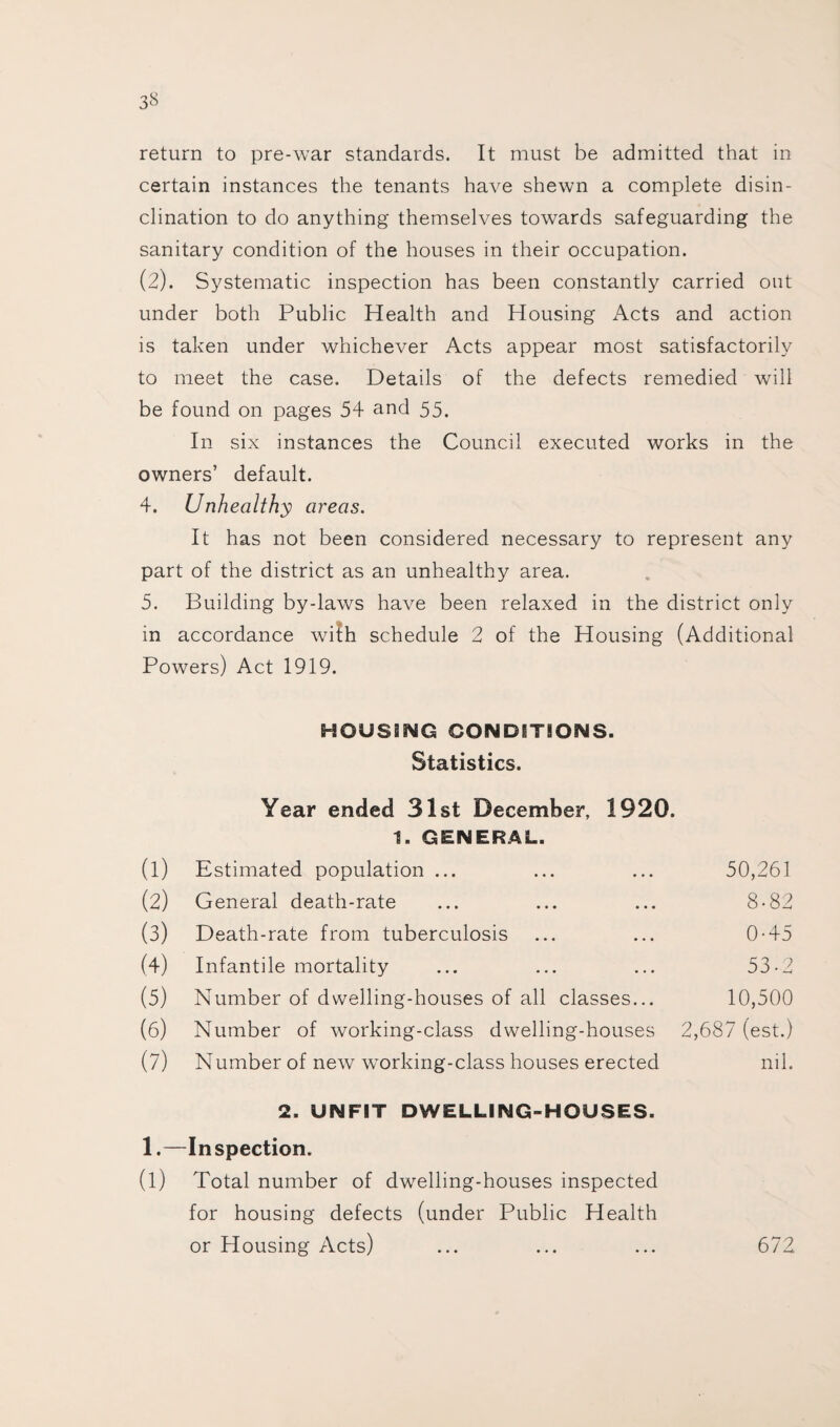 return to pre-war standards. It must be admitted that in certain instances the tenants have shewn a complete disin¬ clination to do anything themselves towards safeguarding the sanitary condition of the houses in their occupation. (2). Systematic inspection has been constantly carried out under both Public Health and Housing Acts and action is taken under whichever Acts appear most satisfactorily to meet the case. Details of the defects remedied will be found on pages 54 and 55. In six instances the Council executed works in the owners’ default. 4. Unhealthy areas. It has not been considered necessary to represent any part of the district as an unhealthy area. 5. Building by-laws have been relaxed in the district only in accordance with schedule 2 of the Housing (Additional Powers) Act 1919. HOUSING CONDITIONS. Statistics. Year ended 31st December, 1920. 1. GENERAL. (1) Estimated population ... 50,261 (2) General death-rate 8-82 (3) Death-rate from tuberculosis 0-45 (4) Infantile mortality 53-2 (5) Number of dwelling-houses of all classes... 10,500 (6) Number of working-class dwelling-houses 2,687 (est.) (7) Number of new working-class houses erected 2. UNFIT DWELLING-HOUSES. nil. 1- Inspection. (1) Total number of dwelling-houses inspected for housing defects (under Public Health or Housing Acts) 672