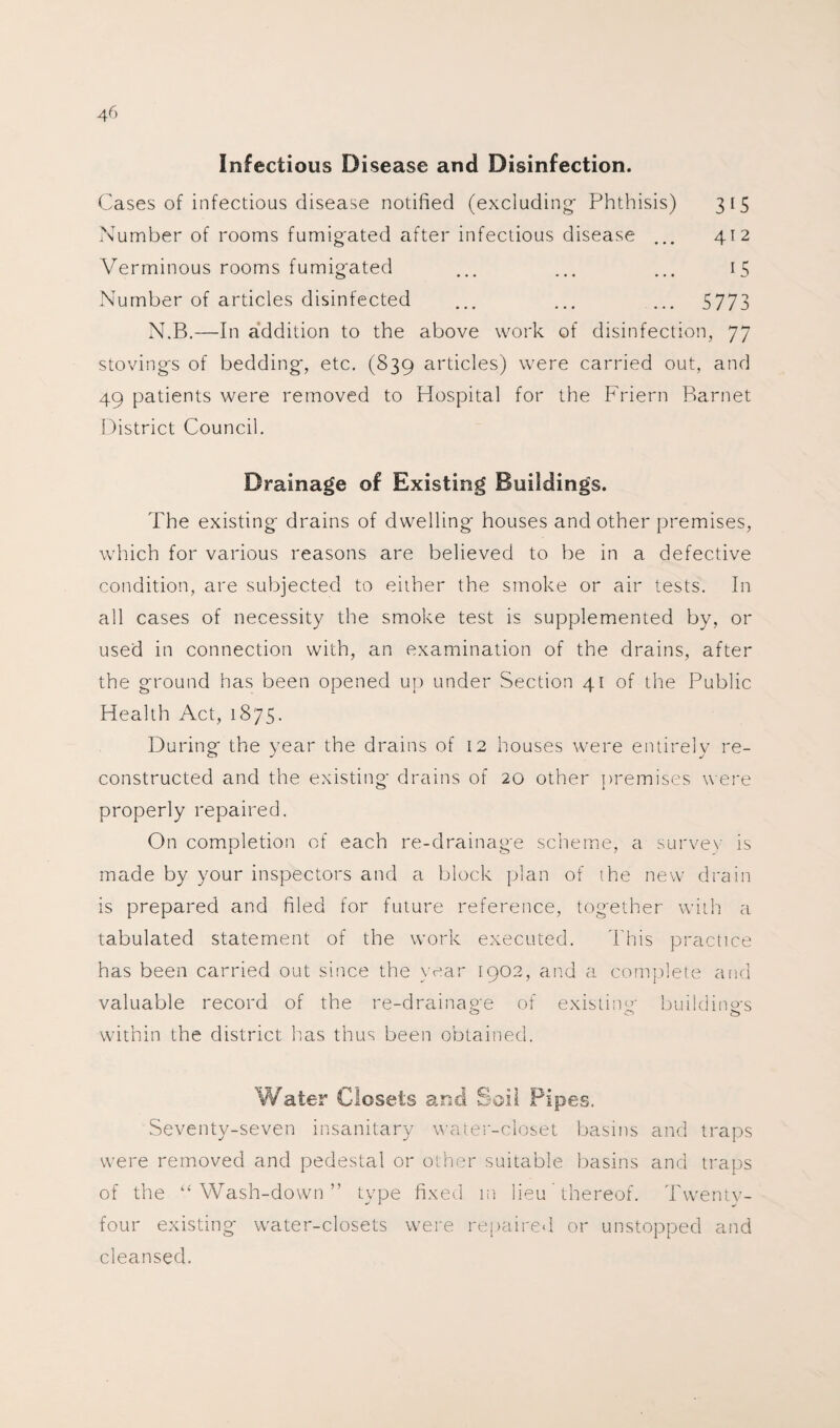 Infectious Disease and Disinfection. Cases of infectious disease notified (excluding Phthisis) 315 Number of rooms fumigated after infectious disease ... 412 Verminous rooms fumigated ... ... ... 15 Number of articles disinfected ... ... ... 5773 N.B.—In addition to the above work of disinfection, 77 stovings of bedding, etc. (839 articles) were carried out, and 49 patients were removed to Hospital for the Friern Barnet District Council. Drainage of Existing Buildings. The existing drains of dwelling houses and other premises, which for various reasons are believed to be in a defective condition, are subjected to either the smoke or air tests. In all cases of necessity the smoke test is supplemented by, or used in connection with, an examination of the drains, after the ground has been opened up under Section 41 of the Public Health Act, 1875. During the year the drains of 12 houses were entirely re¬ constructed and the existing drains of 20 other premises were properly repaired. On completion of each re-drainage scheme, a survey is made by your inspectors and a block plan of the new drain is prepared and filed for future reference, together with a tabulated statement of the work executed. This practice has been carried out since the year 1902, and a complete and valuable record of the re-drainage of existing buildings within the district lias thus been obtained. Water Closets and Soil Pipes. Seventy-seven insanitary water-closet basins and traps were removed and pedestal or other suitable basins and traps of the “Wash-down” type fixed in lieu thereof. Twentv- four existing- water-closets were repaired or unstopped and cleansed.