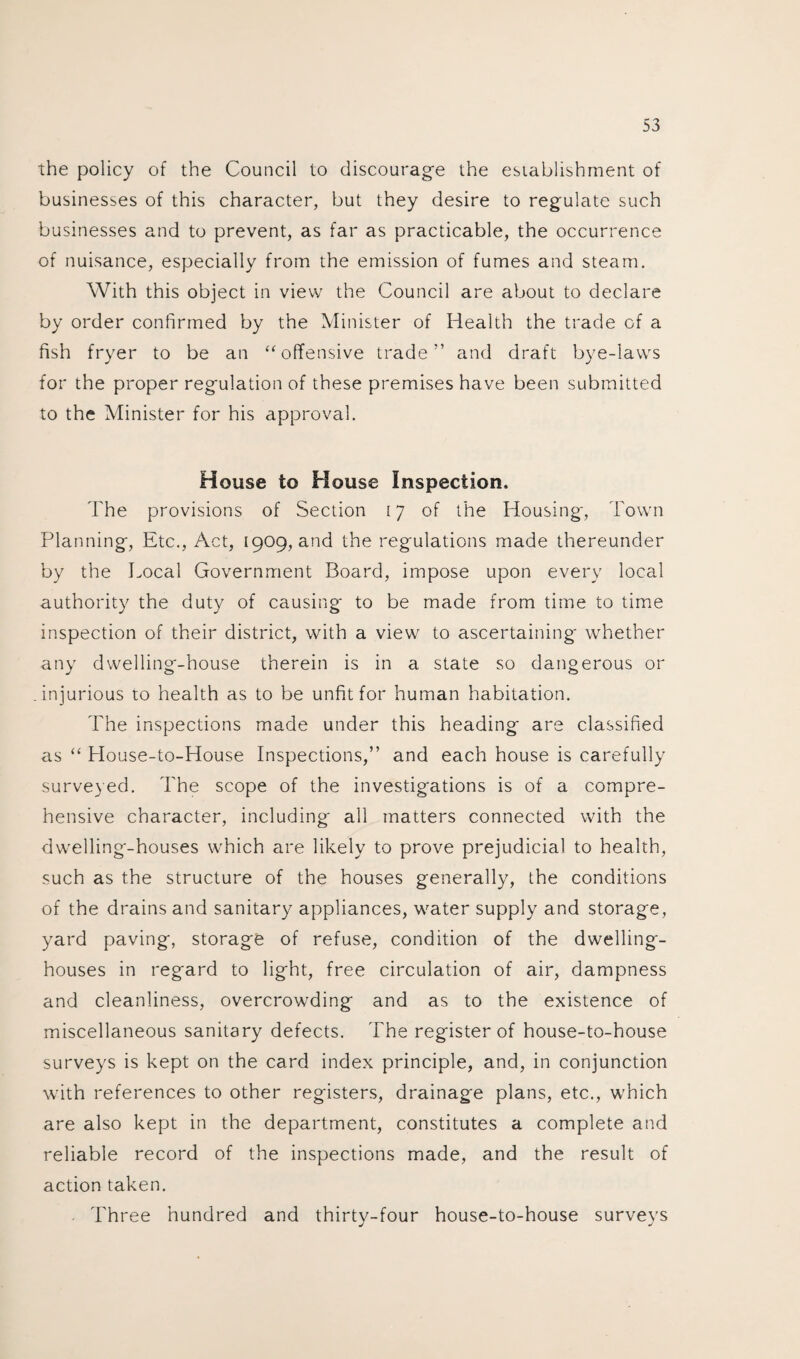 the policy of the Council to discourage the establishment of businesses of this character, but they desire to regulate such businesses and to prevent, as far as practicable, the occurrence of nuisance, especially from the emission of fumes and steam. With this object in view the Council are about to declare by order confirmed by the Minister of Health the trade of a fish fryer to be an “offensive trade” and draft bye-laws for the proper regulation of these premises have been submitted to the Minister for his approval. House to House Inspection, The provisions of Section 17 of the Housing, Town Planning, Etc., Act, 1909, and the regulations made thereunder by the Local Government Board, impose upon every local authority the duty of causing to be made from time to time inspection of their district, with a view to ascertaining whether any dwelling-house therein is in a state so dangerous or injurious to health as to be unfit for human habitation. The inspections made under this heading are classified as “ House-to-House Inspections,” and each house is carefully surveyed. The scope of the investigations is of a compre¬ hensive character, including all matters connected with the dwelling-houses which are likely to prove prejudicial to health, such as the structure of the houses generally, the conditions of the drains and sanitary appliances, water supply and storage, yard paving, storage of refuse, condition of the dwelling- houses in regard to light, free circulation of air, dampness and cleanliness, overcrowding and as to the existence of miscellaneous sanitary defects. The register of house-to-house surveys is kept on the card index principle, and, in conjunction with references to other registers, drainage plans, etc., which are also kept in the department, constitutes a complete and reliable record of the inspections made, and the result of action taken. . Three hundred and thirty-four house-to-house surveys