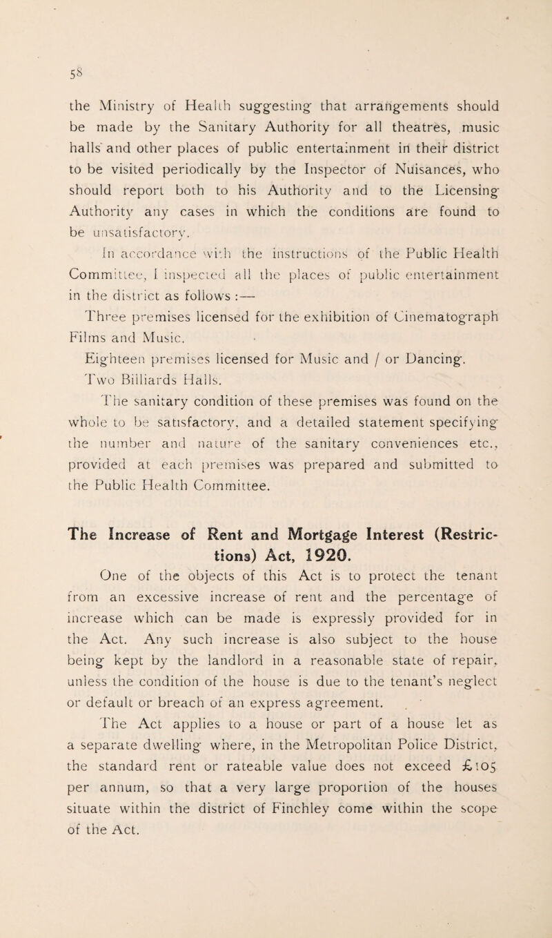 the Ministry of Health suggesting' that arrangements should be made by the Sanitary Authority for all theatres, music halls and other places of public entertainment in their district to be visited periodically by the Inspector of Nuisances, who should report both to his Authority and to the Licensing- Authority any cases in which the conditions are found to be unsatisfactory. In accordance with the instructions of the Public Health Committee, 1 inspected all the places of public entertainment in the district as follows : — Three premises licensed for the exhibition of Cinematograph Films and Music. Eighteen premises licensed for Music and / or Dancing. Two Billiards Halls. The sanitary condition of these premises was found on the whole to be satisfactory, and a detailed statement specifying the number and nature of the sanitary conveniences etc., provided at each premises was prepared and submitted to the Public Health Committee. The Increase of Rent and Mortgage Interest (Restric¬ tions) Act, 1920. One of the objects of this Act is to protect the tenant from an excessive increase of rent and the percentage of increase which can be made is expressly provided for in the Act. Any such increase is also subject to the house being kept by the landlord in a reasonable state of repair, unless the condition of the house is due to the tenant’s neglect or default or breach of an express agreement. The Act applies to a house or part of a house let as a separate dwelling where, in the Metropolitan Police District, the standard rent or rateable value does not exceed £105 per annum, so that a very large proportion of the houses situate within the district of Finchley come within the scope of the Act.