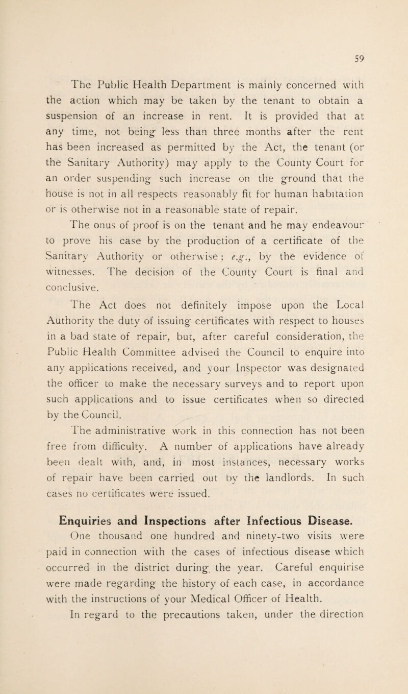 The Public Health Department is mainly concerned with the action which may be taken by the tenant to obtain a suspension of an increase in rent. It is provided that at any time, not being- less than three months after the rent has been increased as permitted by the Act, the tenant (or the Sanitary Authority) may apply to the County Court for an order suspending such increase on the ground that the house is not in ail respects reasonably lit for human habitation or is otherwise not in a reasonable state of repair. The onus of proof is on the tenant and he may endeavour to prove his case by the production of a certificate of the Sanitary Authority or otherwise; e.g., by the evidence of witnesses. The decision of the County Court is final and conclusive. The Act does not definitely impose upon the Local Authority the duty of issuing certificates with respect to houses in a bad state of repair, but, after careful consideration, the Public Health Committee advised the Council to enquire into any applications received, and your Inspector was designated the officer to make the necessary surveys and to report upon such applications and to issue certificates when so directed by the Council. The administrative work in this connection has not been free from difficulty. A number of applications have already been dealt with, and, in most instances, necessary works of repair have been carried out by the landlords. In such cases no certificates wrere issued. Enquiries and Inspections after Infectious Disease. One thousand one hundred and ninety-two visits were paid in connection with the cases of infectious disease which occurred in the district during the year. Careful enquirise were made regarding the history of each case, in accordance with the instructions of your Medical Officer of Health. In regard to the precautions taken, under the direction