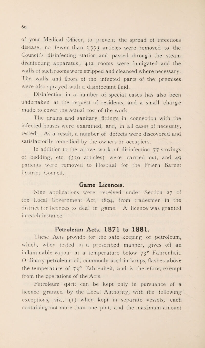 of your Medical Officer, to prevent the spread of infectious disease, no fewer than 5,773 articles were removed to the Council’s disinfecting- station and passed through the steam disinfecting- apparatus; 412 rooms were fumig'ated and the walls of such rooms were stripped and cleansed where necessary. I he walls and floors of the infected parts of the premises were also sprayed with a disinfectant fluid. Disinfection in a number of special cases has also been undertaken at the request of residents, and a small charg'e made to cover the actual cost of the work. The drains and sanitary fitting’s in connection with the infected houses were examined, and, in all cases of necessity, tested. As a result, a number of defects were discovered and satisfactorily remedied by the owners or occupiers. In addition to the above work of disinfection 77 stovings of bedding, etc. (539 articles) were carried out, and 49 patients were removed to Hospital for the Friern Barnet District Council. Game Licences. Nine applications were received under Section 27 of the Local Government Act, 1894, from tradesmen in the district for licences to deal in game. A licence was granted in each instance. Petroleum Acts, 1871 to 1881. These Acts provide for the safe keeping of petroleum, which, when tested in a prescribed manner, gives off an inflammable vapour at a temperature below 73^ Fahrenheit. Ordinary petroleum oil, commonly used in lamps, flashes above the temperature of 73° Fahrenheit, and is therefore, exempt from the operations of the Acts. Petroleum spirit can be kept only in pursuance of a licence granted by the Local Authority, with the following- exceptions, viz., (1) when kept in separate vessels, each containing not more than one pint, and the maximum amount