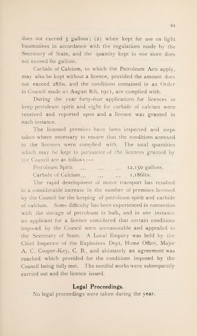 does not exceed 3 gallons ; (2) when kept for use on light locomotives in accordance with the regulations made by the Secretary of State, and the quantity kept in one store does not exceed 60 gallons. Carbide of Calcium, to which the Petroleum Acts apply, may also be kept without a licence, provided the amount does not exceed 281bs. and the conditions contained in an Order in Council made 01 August 8th, 1911, are complied with. During the year forty-four applications for licences to keep petroleum spirit and eight for carbide of calcium were received and reported upon and a licence was granted in each instance. The licensed premises have been inspected and steps taken where necessary to ensure that the conditions annexed to the licences were complied with. The total quantities which may be kept in pursuance of the licences granted by the Council are as follows : — Petroleum Spirit ... ... ... 12,150 gallons. Carbide of Calcium... ... ... i,i86!bs. The rapid development of motor transport has resulted in a considerable increase in the number of premises licensed by the Council for the keeping of petroleum spirit and carbide of calcium. Some difficulty has been experienced in connection with the storage of petroleum in bulk, and in one instance an applicant for a licence considered that certain conditions imposed by the Council were unreasonable and appealed to the Secretary of State. A Local Enquiry was held by the Chief Inspector of the Explosives Dept, Home Office, Major A. C. Cooper-Key, C. B., and ultimately an agreement was reached which provided for the conditions imposed by the Council being fully met. The needful works were subsequently carried out and the licence issued. Legal Proceedings. No legal proceedings were taken during the year.