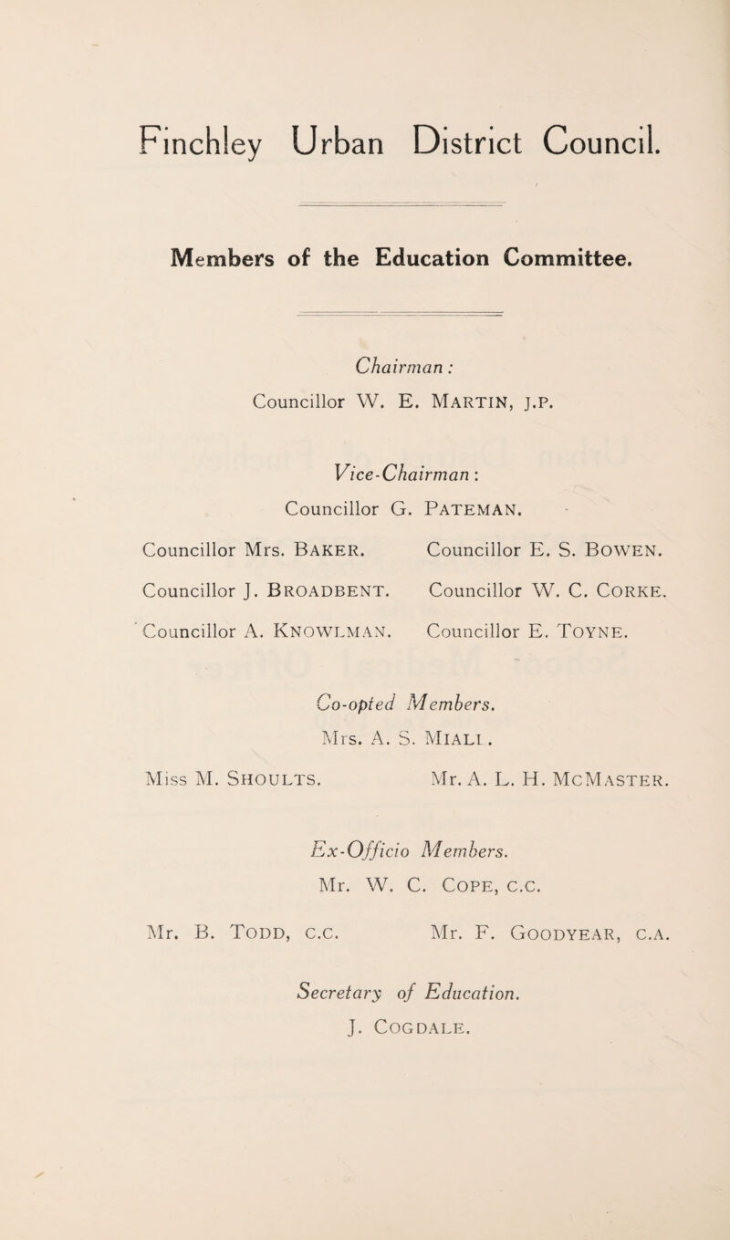 Finchley Urban District Council Members of the Education Committee. Chairman: Councillor W. E. Martin, j.p. Vi ce-Chairman : Councillor G. Pateman. Councillor Mrs. Baker. Councillor E. S. Bowen. Councillor J. BROADBENT. Councillor W. C. CORKE. Councillor A. KNOWLMAN. Councillor E. Toyne. Co-opted Members. Mrs. A. S. Miali . Miss M. Shoults. Mr. A. L. H. McMaster. Ex-Officio Members. Mr. W. C. Cope, c.c. Mr. B. Todd, c.c. Mr. F. Goodyear, c.a. Secretary of Education. J. COGDALE.