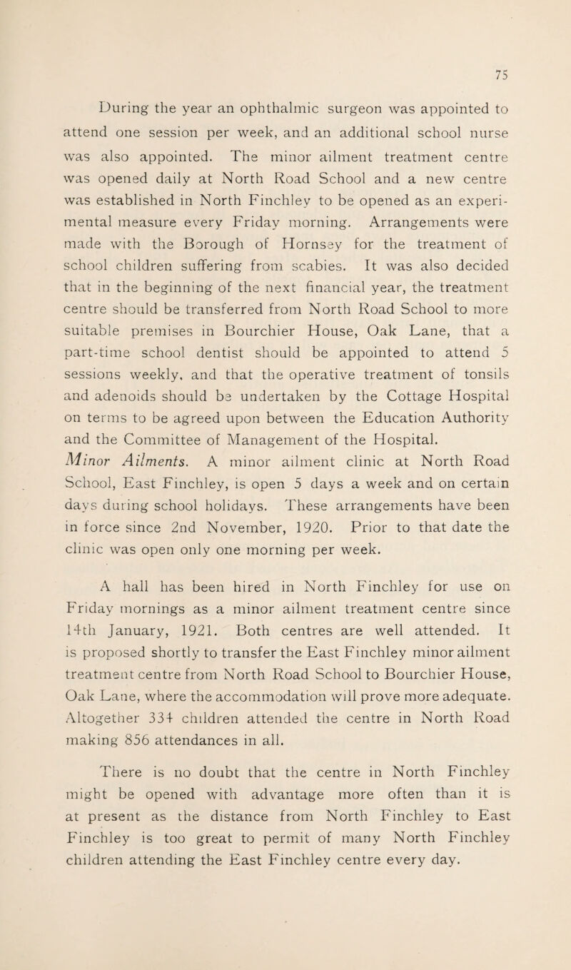 During the year an ophthalmic surgeon was appointed to attend one session per week, and an additional school nurse was also appointed. The minor ailment treatment centre was opened daily at North Road School and a new centre was established in North Finchley to be opened as an experi¬ mental measure every Friday morning. Arrangements were made with the Borough of Hornsey for the treatment of school children suffering from scabies. It was also decided that in the beginning of the next financial year, the treatment centre should be transferred from North Road School to more suitable premises in Bourchier House, Oak Lane, that a part-time school dentist should be appointed to attend 5 sessions weekly, and that the operative treatment of tonsils and adenoids should be undertaken by the Cottage Hospital on terms to be agreed upon between the Education Authority and the Committee of Management of the Hospital. Mi nor Ailments. A minor ailment clinic at North Road School, East Finchley, is open 5 days a week and on certain days during school holidays. These arrangements have been in force since 2nd November, 1920. Prior to that date the clinic was open only one morning per week. A hall has been hired in North Finchley for use on Friday mornings as a minor ailment treatment centre since 14th January, 1921. Both centres are well attended. It is proposed shortly to transfer the East Finchley minor ailment treatment centre from North Road School to Bourchier House, Oak Lane, where the accommodation will prove more adequate. Altogether 334 children attended the centre in North Road making 856 attendances in all. There is no doubt that the centre in North Finchley might be opened with advantage more often than it is at present as the distance from North Finchley to East Finchley is too great to permit of many North Finchley children attending the East Finchley centre every day.