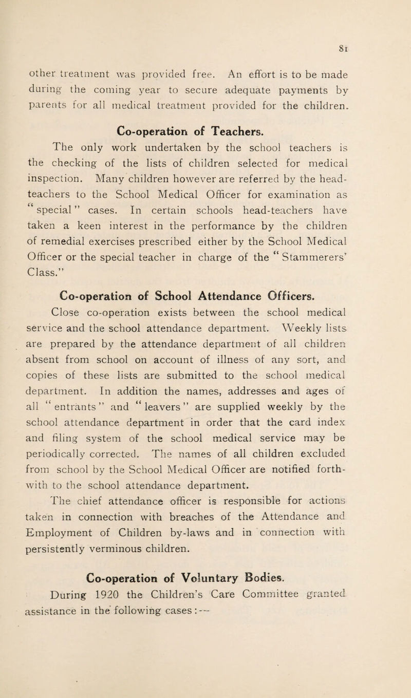 Si other treatment was provided free. An effort is to be made during the coming year to secure adequate payments by parents for all medical treatment provided for the children. Co-operation of Teachers. The only work undertaken by the school teachers is the checking of the lists of children selected for medical inspection. Many children however are referred by the head¬ teachers to the School Medical Officer for examination as u special ” cases. In certain schools head-teachers have taken a keen interest in the performance by the children of remedial exercises prescribed either by the School Medical Officer or the special teacher in charge of the “ Stammerers’ Class.” Co-operation of School Attendance Officers. Close co-operation exists between the school medical service and the school attendance department. Weekly lists are prepared by the attendance department of all children absent from school on account of illness of any sort, and copies of these lists are submitted to the school medical department. In addition the names, addresses and ages of all “entrants” and “leavers” are supplied weekly by the school attendance department in order that the card index and filing system of the school medical service may be periodically corrected. The names of all children excluded from school by the School Medical Officer are notified forth¬ with to the school attendance department. The chief attendance officer is responsible for actions taken in connection with breaches of the Attendance and Employment of Children by-laws and in connection with persistently verminous children. Co-operation of Voluntary Bodies. During 1920 the Children’s Care Committee granted assistance in the following cases: —