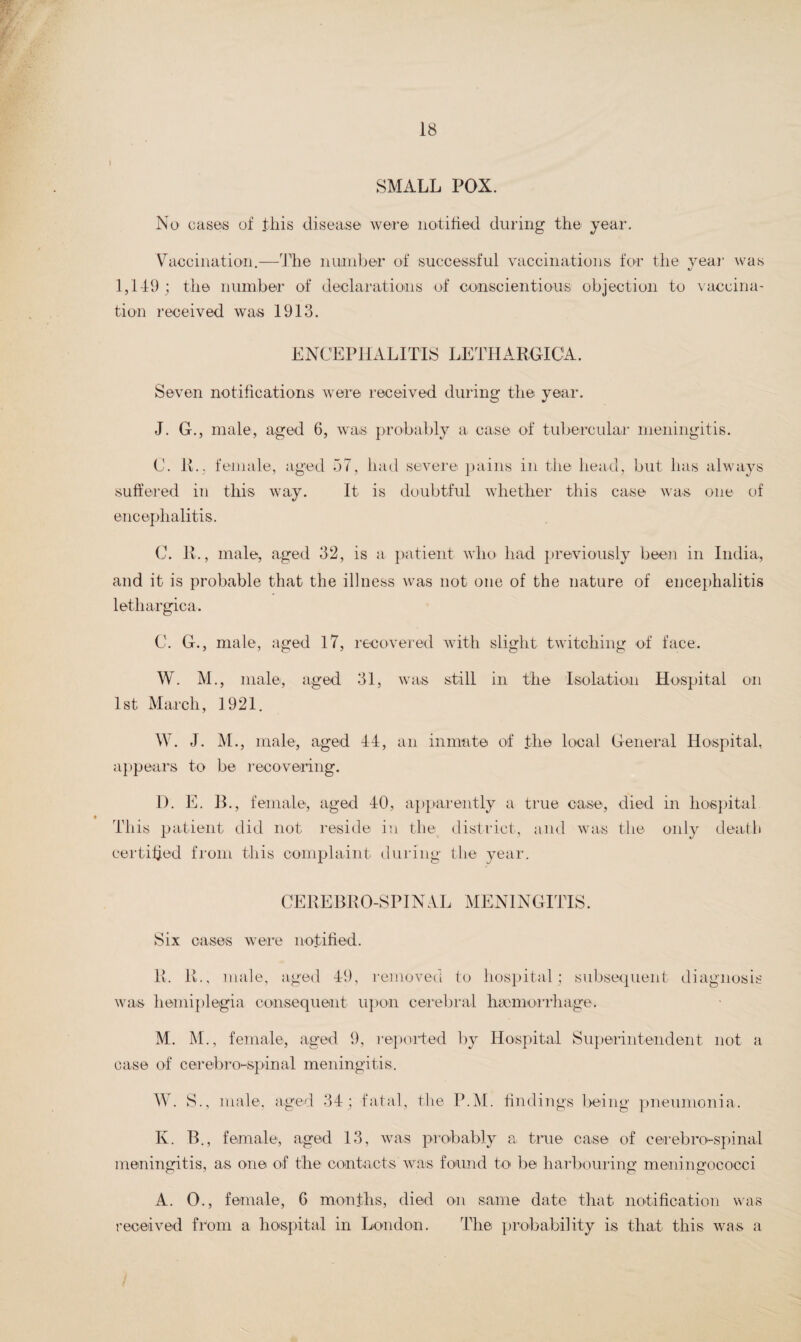 SMALL POX. No cases of this disease were notified during the year. Vaccination.—The number of successful vaccinations for the year was 1,149 ; the number of declarations of conscientious objection to vaccina¬ tion received was 1913. ENCEPHALITIS LETHARGIC A. Seven notifications were received during the year. J. G., male, aged 6, was probably a case of tubercular meningitis. C. R.. female, aged 57, had severe pains in the head, but has always suffered in this way. It is doubtful whether this case was one of encephalitis. C. R., male, aged 32, is a patient who had previously been in India, and it is probable that the illness was not one of the nature of encephalitis lethargica. C. G., male, aged 17, recovered with slight twitching of face. W. M., male, aged 31, was still in the Isolation Hospital on 1st March, 1921. W. J. M., male, aged 44, an inmate of the local General Hospital, appeal’s to be recovering. I). E. B., female, aged 40, apparently a true This patient did not reside in the district, and certified from this complaint during the year. case, died in hospital was the only death CEREBRO-SPINAL MENINGITIS. Six cases were notified. R. R., male, aged 49, removed to hospital; subsequent diagnosis was hemiplegia consequent upon cerebral haemorrhage. M. M., female, aged 9, reported by Hospital Superintendent not a case of cerebro-spinal meningitis. W. S., male, aged 34; fatal, the P.M. findings being pneumonia. K. B., female, aged 13, was probably a true case of cerebro-spinal meningitis, as one of the contacts was found to be harbouring meningococci A. 0., female, 6 months, died on same date that notification was received from a hospital in London. The probability is that this was a