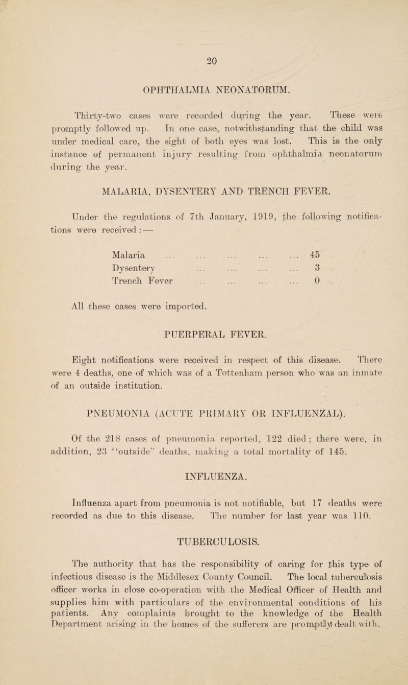 OPHTHALMIA NEONATORUM. Thirty-two cases were recorded during the year. These were promptly followed up. In one case, notwithstanding that the child was under medical care, the sight of both eyes was lost. This is the only instance of permanent injury resulting from ophthalmia neonatorum during the year. MALARIA, DYSENTERY AND TRENCH FEVER. Under the regulations of 7th January, 1919, the following notifica¬ tions were received : — Malaria ... ... ... ... ... 45 Dysentery ... ... ... ... 3 Trench Fever ... ... ... ... 0 All these cases were imported. PUERPERAL FEVER, Eight notifications were received in respect of this disease. There were 4 deaths, one of which was of a Tottenham person who- was an inmate of an outside institution. PNEUMONIA (ACUTE PRIMARY OR INFLUENZAL). Of the 218 cases of pneumonia reported, 122 died; there were, in addition, 23 “outside deaths, making a total mortality of 145. INFLUENZA. Influenza apart from pneumonia is not notifiable, but 17 deaths were recorded as due to this disease. The number for last year was 110. TUBERCULOSIS. The authority that has the responsibility of caring for this type of infectious disease is the Middlesex County Council. The local tuberculosis officer works in close co-operation with the Medical Officer of Health and supplies him with particulars of the environmental conditions of his patients. Any complaints brought to the knowledge of the Health Department arising in the homes of the sufferers are promptly! dealt with.