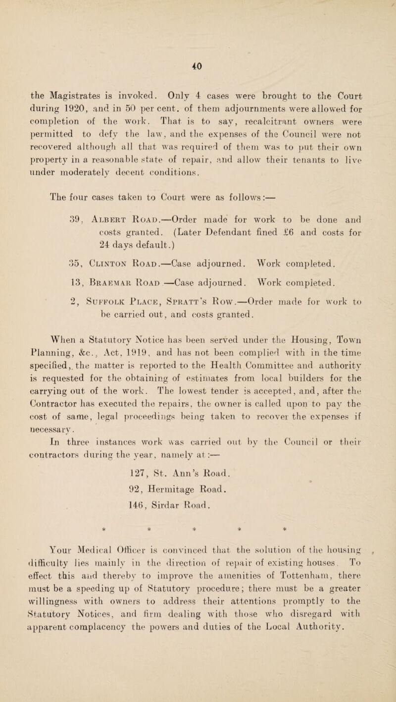 the Magistrates is invoked. Only 4 cases were brought to the Court during 1920, and in 50 percent, of them adjournments were allowed for completion of the work. That is to say, recalcitrant owners were permitted to defy the law, and the expenses of the Council were not recovered although all that was required of them was to put their own property in a reasonable state of repair, and allow their tenants to live under moderatelv decent conditions. J The four cases taken to Court were as follows:— 39, Albert Road.—Order made for work to be done and costs granted. (Later Defendant fined £6 and costs for 24 days default.) 35, Clinton Road.—Case adjourned. Work completed. 13, Braemar Road —Case adjourned. Work completed. 2, Suffolk Place, S pratt’s Row.—Order made for work to be carried out, and costs granted. When a Statutory Notice has been served under the Housing, Town Planning, &c., Act, 1919, and has not been complied with in the time specified,, the matter is reported to the Health Committee and authority is requested for the obtaining of estimates from local builders for the carrying out of the work. The lowest tender is accepted, and, after the Contractor has executed the repairs, the owner is called upon to pay the cost of same, legal proceedings being taken to recover the expenses if necessary. In three instances work was carried out by the Council or their contractors during the year, namely at:— 127, St. Ann’s Road. 92, Hermitage Road. 146, Sirdar Road. * * * * * Your Medical Officer is convinced that the solution of t he housing difficulty lies mainly in the direction of repair of existing houses. To effect this and thereby to improve the amenities of Tottenham, there must be a speeding up of Statutory procedure; there must be a greater willingness with owners to address their attentions promptly to the Statutory Notices, and firm dealing with those who disregard with apparent complacency the powers and duties of the Local Authority.