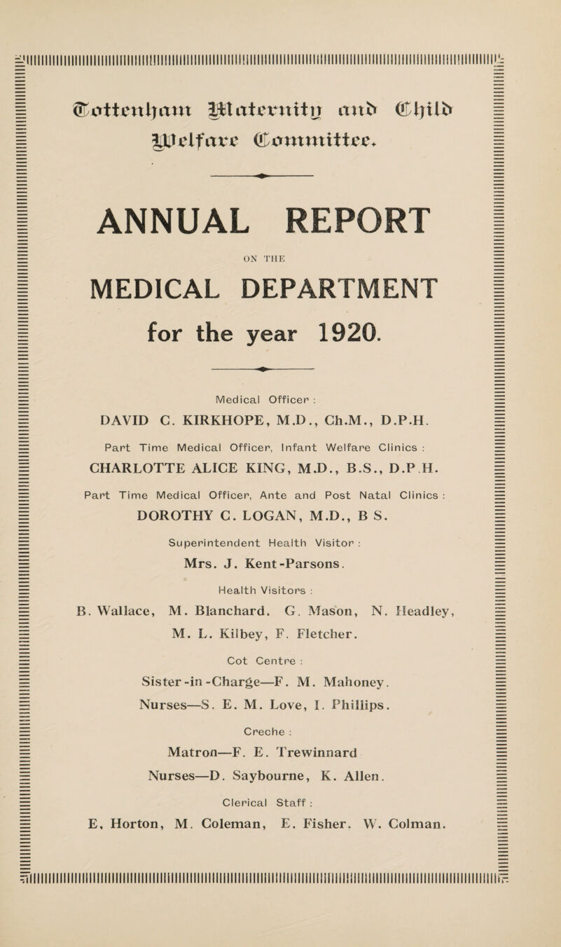 ©tfttimljitm Mtatermtir mtt» 3»Uclfitx*c (Committee. ANNUAL REPORT ON THE MEDICAL DEPARTMENT for the year 1920. Medical Officer : DAVID C. KIRKHOPE, M.D., Ch.M., D.P.H. Part Time Medical Officer, Infant Welfare Clinics : CHARLOTTE ALICE KING, M.D., B.S., D.P H. Part Time Medical Officer, Ante and Post Natal Clinics : DOROTHY C. LOGAN, M.D., B S. Superintendent Health Visitor : Mrs. J. Kent-Parsons. Health Visitors : B. Wallace, M. Blanchard. G. Mason, N. Headley, M. L. Kilbey, F. Fletcher. Cot Centre : Sister-in-Charge—F. M. Mahoney. Nurses—S. E. M. Love, I. Phillips. Creche : Matron—F. E. Trewinnard Nurses—D. Saybourne, K. Allen. Clerical Staff :