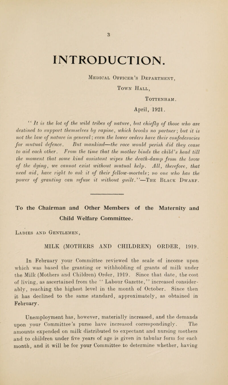 INTRODUCTION. Medical Officer’s Department, Town Hall, Tottenham . April, 1921. “ It is the lot of the wild tribes of nature, but chiefly of those who are destined to support themselves by rapine, which brooks no partner; but it is not the law of nature in general; even the lower orders have their confederacies for mutual defence. But mankind—the race would perish did they cease to aid each other. From the time that the mother binds the child's head till the moment that some kind assistant wipes the death-damp from the brow of the dying, we cannot exist without mutual help. All, therefore, that need aid, have right to ask it of their fellow-mortals) no one who has the power of granting can refuse it iwithout guilt.—The Black Dwarf. To the Chairman and Other Members of the Maternity and Child Welfar.e Committee. Ladies and Gentlemen, MILK (MOTHERS AND CHILDREN) ORDER, 1919. In February your Committee reviewed the scale of income upon which was based the granting or withholding of grants of milk under the Milk (Mothers and Children) Order, 1919. Since that date, the cost of living, as ascertained from the “ Labour Gazette,” increased consider- ablv, reaching the highest level in the month of October. Since then it has declined to the same standard, approximately, as obtained in February. Unemployment has, however, materially increased, and the demands upon your Committee’s purse have increased correspondingly. The amounts expended on milk distributed to expectant and nursing mothers and to children under five years of age is given in tabular form for each month, and it will be for your Committee to determine whether, having