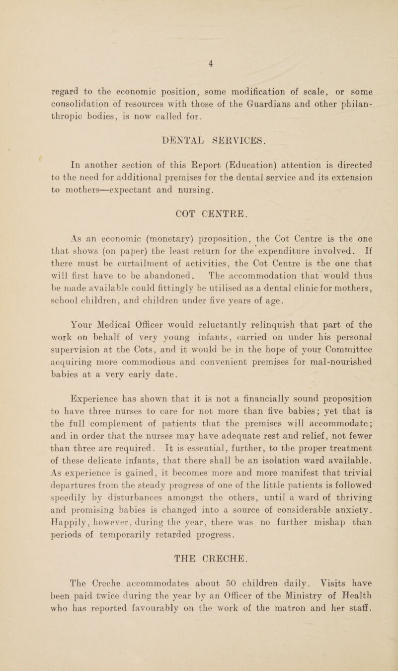 regard to the economic position, some modification of scale, or some consolidation of resources with those of the Guardians and other philan¬ thropic bodies, is now called for. DENTAL SERVICES. In another section of this Report (Education) attention is directed to the need for additional premises for the dental service and its extension to mothers—expectant and nursing. COT CENTRE. As an economic (monetary) proposition, the Cot Centre is the one « that shows (on paper) the least return for the expenditure involved. If there must be curtailment of activities, the Cot Centre is the one that will first have to be abandoned. The accommodation that would thus be made available could fittingly be utilised as a dental clinic for mothers, school children, and children under five years of age. Your Medical Officer would reluctantly relinquish that part of the work on behalf of very young infants, carried on under his personal supervision at the Cots, and it would be in the hope of your Committee acquiring more commodious and convenient premises for mal-nourished babies at a verv earlv date. %/ %> Experience has shown that it is not a financially sound proposition to have three nurses to care for not more than five babies; yet that is the full complement of patients that the premises will accommodate; and in order that the nurses may have adequate rest and relief, not fewer than three are required. It is essential, further, to the proper treatment of these delicate infants, that there shall be an isolation ward available. As experience is gained, it becomes more and more manifest that trivial departures from the steady progress of one of the little patients is followed speedily by disturbances amongst the others, until a ward of thriving and promising babies is changed into a source of considerable anxiety. Happily, however, during the year, there was no further mishap than periods of temporarily retarded progress. THE CRECHE. The Creche accommodates about 50 children daily. Visits have been paid twice during the year by an Officer of the Ministry of Health who has reported favourably on the work of the matron and her staff.