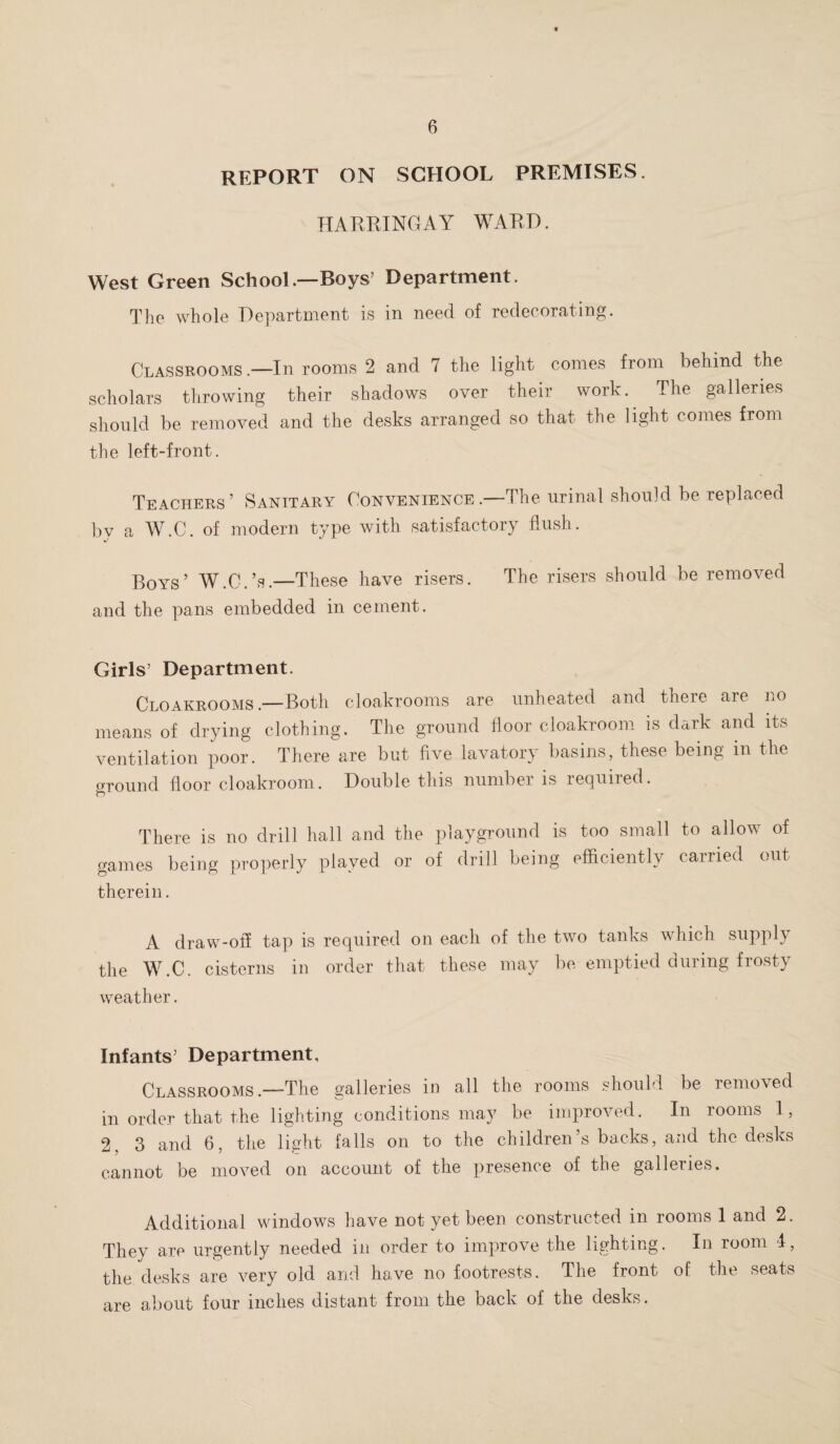 REPORT ON SCHOOL PREMISES. HARRINGAY WARE. West Green School—Boys’ Department. The whole Department is in need of redecorating. Classrooms .—In rooms 2 and 7 the light comes from behind the scholars throwing their shadows over their work. The galleries should be removed and the desks arranged so that the light comes from the left-front. Teachers’ Sanitary Convenience.—The urinal should be replaced by a W.C. of modern type with satisfactory flush. Boys’ W.C.’s.—These have risers. The risers should be removed and the pans embedded in cement. Girls’ Department. Cloakrooms.—Both cloakrooms are unheated and there are no means of drying clothing. The ground floor cloakroom is dark and its ventilation poor. There are but five lavatory basins, these being in the oround floor cloakroom. Double this number is required. O There is no drill hall and the playground is too small to allow of games being properly played or of drill being efficiently carried out therein. A draw-off tap is required on each of the two tanks which supply the W.C. cisterns in order that these may be emptied during frosty weather. Infants’ Department, Classrooms.—The galleries in all the rooms should be removed in order that the lighting conditions may be improved. In rooms 1, 2. 3 and 6, the light falls on to the children’s backs, and the desks cannot be moved on account of the presence of the galleries. Additional windows have not yet been constructed in rooms 1 and 2. They are urgently needed in order to improve the lighting. In room 4, the desks are very old and have no footrests. The front of the seats are about four inches distant from the back of the desks.