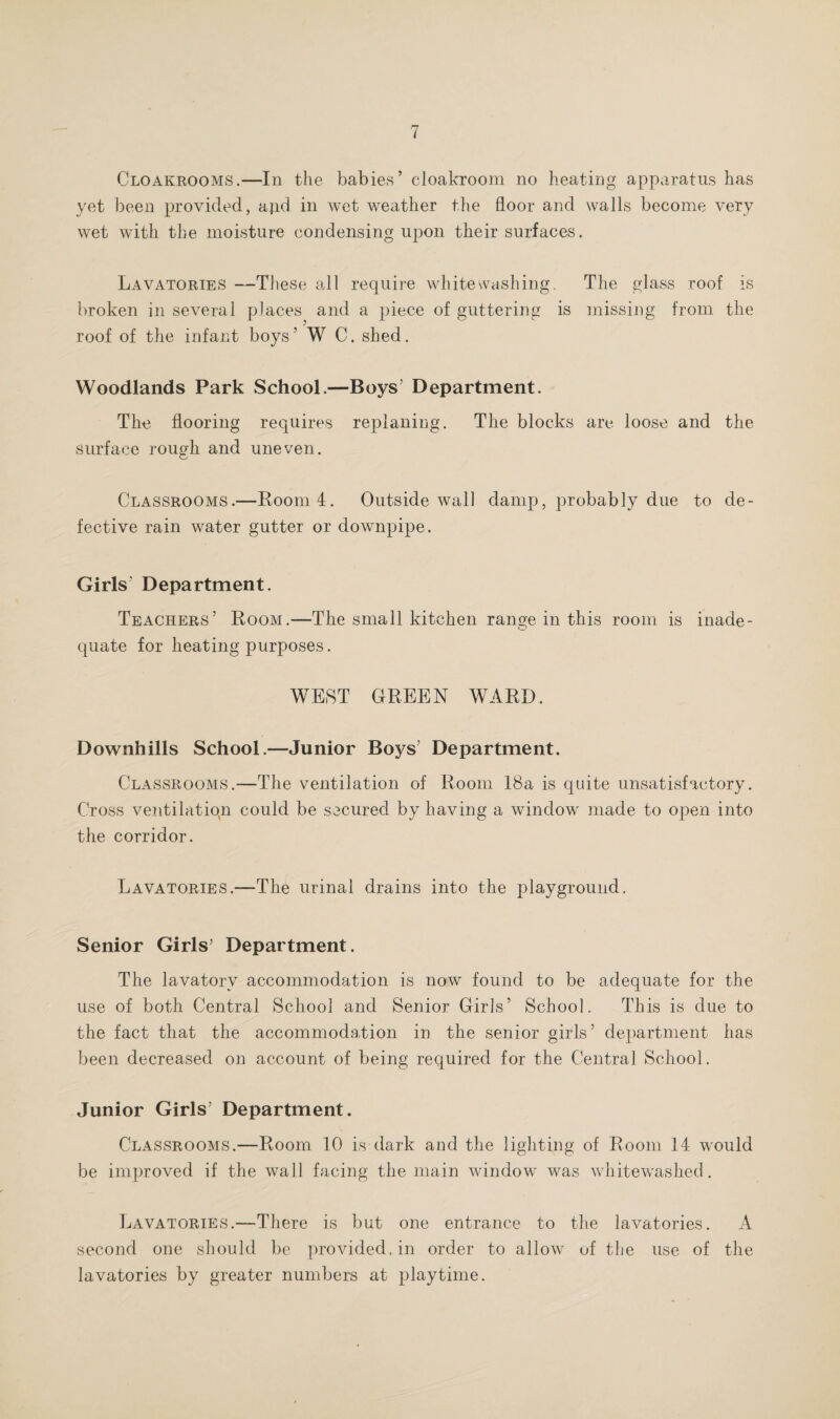 Cloakrooms.—In the babies’ cloakroom no heating apparatus has yet been provided, ajid in wet weather the floor and walls become very wet with the moisture condensing upon their surfaces. Lavatories —These all require whitewashing. The glass roof is broken in several places and a piece of guttering is missing from the roof of the infant boys’ W C. shed. Woodlands Park School.—Boys’ Department. The flooring requires replaning. The blocks are loose and the surface rough and uneven. Classrooms.—Room 4. Outside wall damp, probably due to de¬ fective rain water gutter or downpipe. Girls Department. Teachers’ Room.—The small kitchen range in this room is inade¬ quate for heating purposes. WEST GREEN WARD. Downhills School.—Junior Boys’ Department. Classrooms.—The ventilation of Room 18a is quite unsatisfactory. Cross ventilation could be secured by having a window made to open into the corridor. Lavatories.—The urinal drains into the playground. Senior Girls’ Department. The lavatory accommodation is now found to be adequate for the use of both Central School and Senior Girls’ School. This is due to the fact that the accommodation in the senior girls’ department has been decreased on account of being required for the Central School. Junior Girls’ Department. Classrooms.—Room 10 is dark and the lighting of Room 14 would be improved if the wall facing the main window was whitewashed. Lavatories.—There is but one entrance to the lavatories. A second one should be provided, in order to allow of the use of the lavatories by greater numbers at playtime.