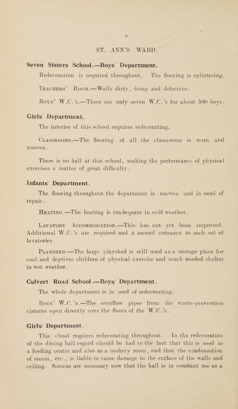 ST. ANN’S WARD. Seven Sisters School.—Boys Department. Redecoration is required throughout. The flooring is splintering. Teachers’ Room.—Walls dirty, damp and defective. Boys’ W.C.’s.—There are only seven W.C.’s for about 500 boys. Girls’ Department. The interior of this school requires redecorating. Classrooms.—The flooring of all the classrooms is worn and uneven. There is no hall at this school, making the performance of physical exercises a matter of great difficulty. Infants’ Department. The flooring throughout the department is uneven and in need of repair. Heating.—The heating is inadequate in cold weather. Lavatory Accommodation.—This has not yet been improved. Additional W.C.’s are required and a second entrance to each set of lavatories. Playshed.—The large playshed is still used as a storage place for coal and deprives children of physical exercise and much needed shelter in wet weather. Culvert Road School .—Boys’ Department. The whole department is in need of redecorating. Boys’ W.C.’s.—The overflow pipes from the waste-prevention cisterns open directly over the floors of the W.C.’s. Girls’ Department. This chool requires redecorating throughout. In the redecoration of the dining hall regard should be had to the fact that this is used as a feeding centre and also as a cookery room, and that the condensation of steam, etc., is liable to cause damage to the surface of the walls and ceiling. Screens are necessary now that the hall is in constant use as a