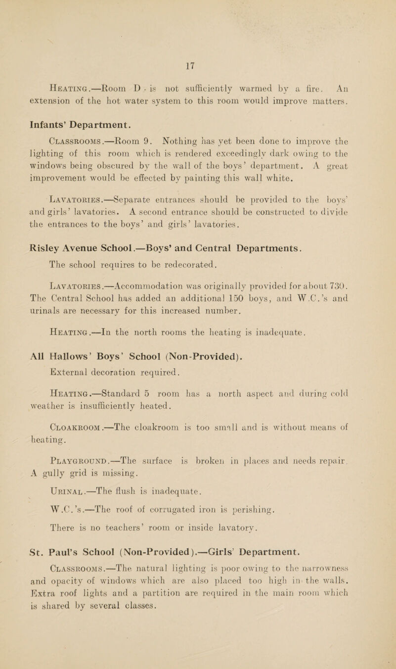 Heating.—Room D . is not sufficiently warmed by a fire. An extension of the hot water system to this room would improve matters. Infants’ Department. Classrooms.—Room 9. Nothing has yet been done to improve the lighting of this room which is rendered exceedingly dark owing to the windows being obscured by the wall of the boys’ department. A great improvement would be effected by painting this wall white. Lavatories.—-Separate entrances should be provided to the boys’ and girls’ lavatories. A second entrance should be constructed to divide the entrances to the boys ’ and girls ’ lavatories. Risley Avenue School.—Boys’ and Central Departments. The school requires to be redecorated. Lavatories.—Accommodation was originally provided for about 730. The Central School has added an additional 150 boys, and W.C.’s and urinals are necessary for this increased number. Heating.—-In the north rooms the heating is inadequate. All Hallows’ Boys’ School (Non-Provided). External decoration required. Heating.—Standard 5 room has a north aspect and during cold weather is insufficiently heated. Cloakroom.—The cloakroom is too small and is without means of heating. Playground.—The surface is broken in places and needs repair. A gully grid is missing. Urinal.—The flush is inadequate. W.C.’s.—The roof of corrugated iron is perishing. There is no teachers’ room or inside lavatory. St. Paul’s School (Non-Provided).—Girls’ Department. Classrooms.—The natural lighting is poor owing to the narrowness and opacity of windows which are also placed too high in the walls. Extra roof lights and a partition are required in the main room which is shared by several classes.