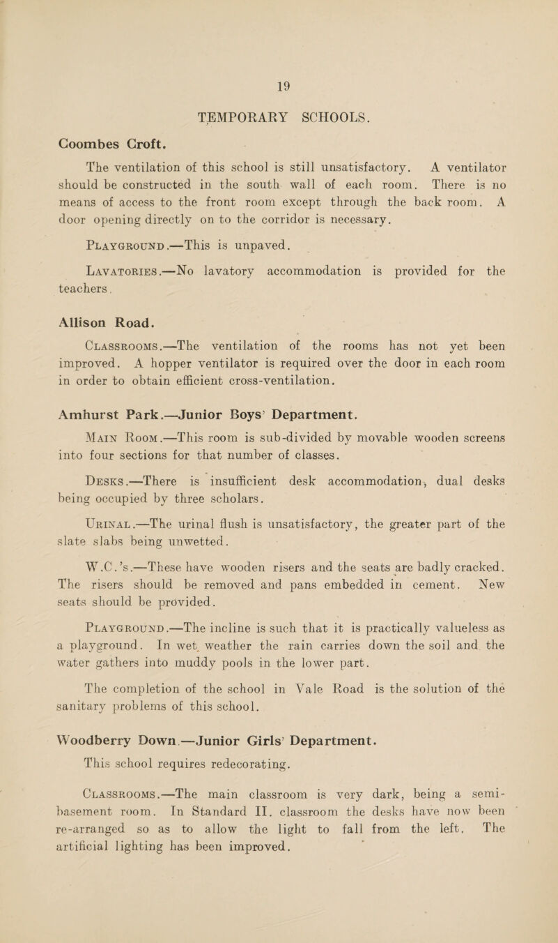 TEMPORARY SCHOOLS. Coombes Croft. The ventilation of this school is still unsatisfactory. A ventilator should be constructed in the south wall of each room. There is no means of access to the front room except through the back room. A door opening directly on to the corridor is necessary. Playground.—This is unpaved. Lavatories.—No lavatory accommodation is provided for the teachers. Allison Road. Classrooms.—The ventilation of the rooms has not yet been improved. A hopper ventilator is required over the door in each room in order to obtain efficient cross-ventilation. Amhurst Park.—Junior Boys’ Department. Main Room.—This room is sub-divided by movable wooden screens into four sections for that number of classes. Desks.—There is insufficient desk accommodation, dual desks being occupied by three scholars. Urinal.—The urinal flush is unsatisfactory, the greater part of the slate slabs being unwetted. W.C.’s.—These have wooden risers and the seats are badly cracked. The risers should be removed and pans embedded in cement. New seats should be provided. Playground.—The incline is such that it is practically valueless as a playground. In wet weather the rain carries down the soil and the water gathers into muddy pools in the lower part. The completion of the school in Vale Road is the solution of the sanitary problems of this school. Woodberry Down—Junior Girls’ Department. This school requires redecorating. Classrooms.—The main classroom is very dark, being a semi¬ basement room. In Standard II. classroom the desks have now been re-arranged so as to allow the light to fall from the left. The artificial lighting has been improved.