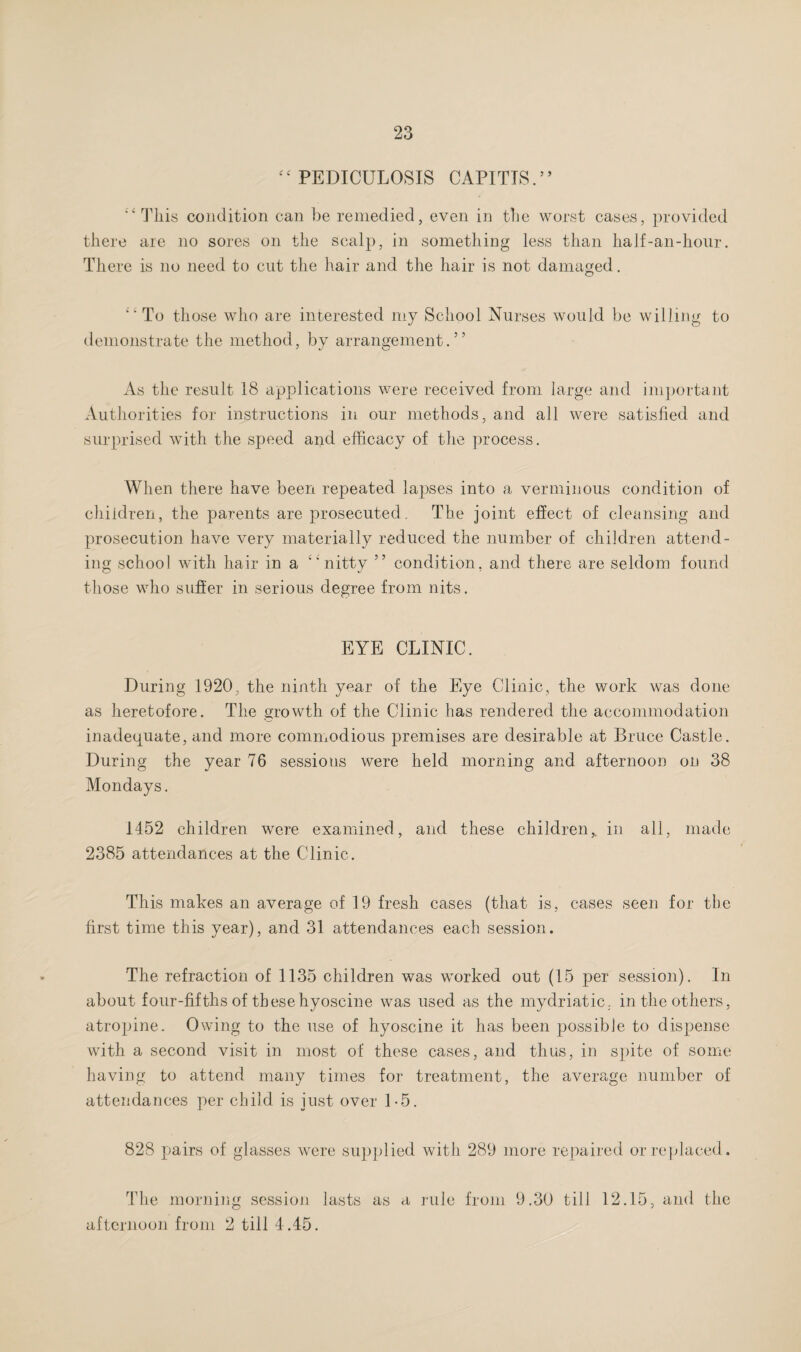 “ PEDICULOSIS CAPITLS.” This condition can be remedied, even in the worst cases, provided there are no sores on the scalp, in something less than half-an-hour. There is no need to cut the hair and the hair is not damaged. “To those who are interested my School Nurses would be willing to demonstrate the method, by arrangement.” As the result 18 applications were received from large and important Authorities for instructions in our methods, and all were satisfied and surprised with the speed and efficacy of the process. When there have been repeated lapses into a verminous condition of children, the parents are prosecuted. The joint effect of cleansing and prosecution have very materially reduced the number of children attend¬ ing school with hair in a “nitty ” condition, and there are seldom found those who suffer in serious degree from nits. EYE CLINIC. During 1920, the ninth year of the Eye Clinic, the work was done as heretofore. The growth of the Clinic has rendered the accommodation inadequate, and more commodious premises are desirable at Bruce Castle. During the year 76 sessions were held morning and afternoon on 38 Mondays. 1452 children were examined, and these children,, in all, made 2385 attendances at the Clinic. This makes an average of 19 fresh cases (that is, cases seen for the first time this year), and 31 attendances each session. The refraction of 1135 children was worked out (15 per session). In about four-fifths of thesehyoscine was used as the mydriatic, in the others, atropine. Owing to the use of hyoscine it has been possible to dispense with a second visit in most of these cases, and thus, in spite of some having to attend many times for treatment, the average number of attendances per child is just over 1-5. 828 pairs of glasses were supplied with 289 more repaired or replaced. The morning session lasts as a rule from 9.30 till 12.15, and the afternoon from 2 till 4 .45.