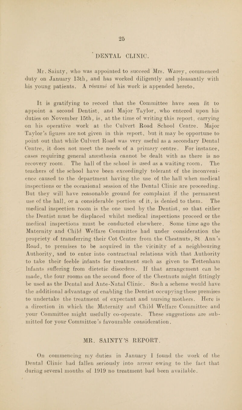 ' DENTAL CLINIC. Mr. Sainty, who was appointed to succeed Mrs. Warey, commenced duty on January 13th, and has worked diligently and pleasantly with his young patients. A resume of his work is appended hereto. It is gratifying to record that the Committee have seen fit to appoint a second Dentist, and Ma-jor Taylor, who entered upon his duties on November 15th, is, at the time of writing this report, carrying on his operative work at the Culvert Road School Centre. Major Taylor’s figures are not given in this report, but it may be opportune to point out that while Culvert Road was very useful as a secondary Dental Centre, it does not meet the needs of a primary centre. For instance, cases requiring general anassthesia cannot be dealt with as there is no recovery room. The hall of the school is used as a waiting room. The teachers of the school have been exceedingly tolerant of the inconveni¬ ence caused to the department having the use of the hall when medical inspections or the occasional session of the Dental Clinic are proceeding. But they will have reasonable ground for complaint if the permanent use of the hall, or a considerable portion of it, is denied to them. The medical inspection room is the one used by the Dentist, so that either the Dentist must be displaced whilst medical inspections proceed or the medical inspections must be conducted elsewhere. Some time ago the Maternity and Child Welfare Committee had under consideration the propriety of transferring their Cot Centre from the Chestnuts, St. Ann’s Road, to premises to be acquired in the vicinity of a neighbouring Authority, and to enter into contractual relations with that Authority to take their feeble infants for treatment such as given to Tottenham Infants suffering from dietetic disorders. If that arrangement can be made, the four rooms on the second floor of the Chestnuts might fittingly be used as the Dental and Ante-Natal Clinic. Such a scheme Avould have the additional advantage of enabling the Dentist occupying these premises to undertake the treatment of expectant and nursing mothers. Here is a direction in which the Maternity and Child Welfare Committee and your Committee might usefully co-operate. These suggestions are sub¬ mitted for your Committee’s favourable consideration. MR. SAINTY’S REPORT. On commencing my duties in January I found the work of the Dental Clinic had fallen seriously into arrear owing to the fact that during several months of 1919 no treatment had been available.