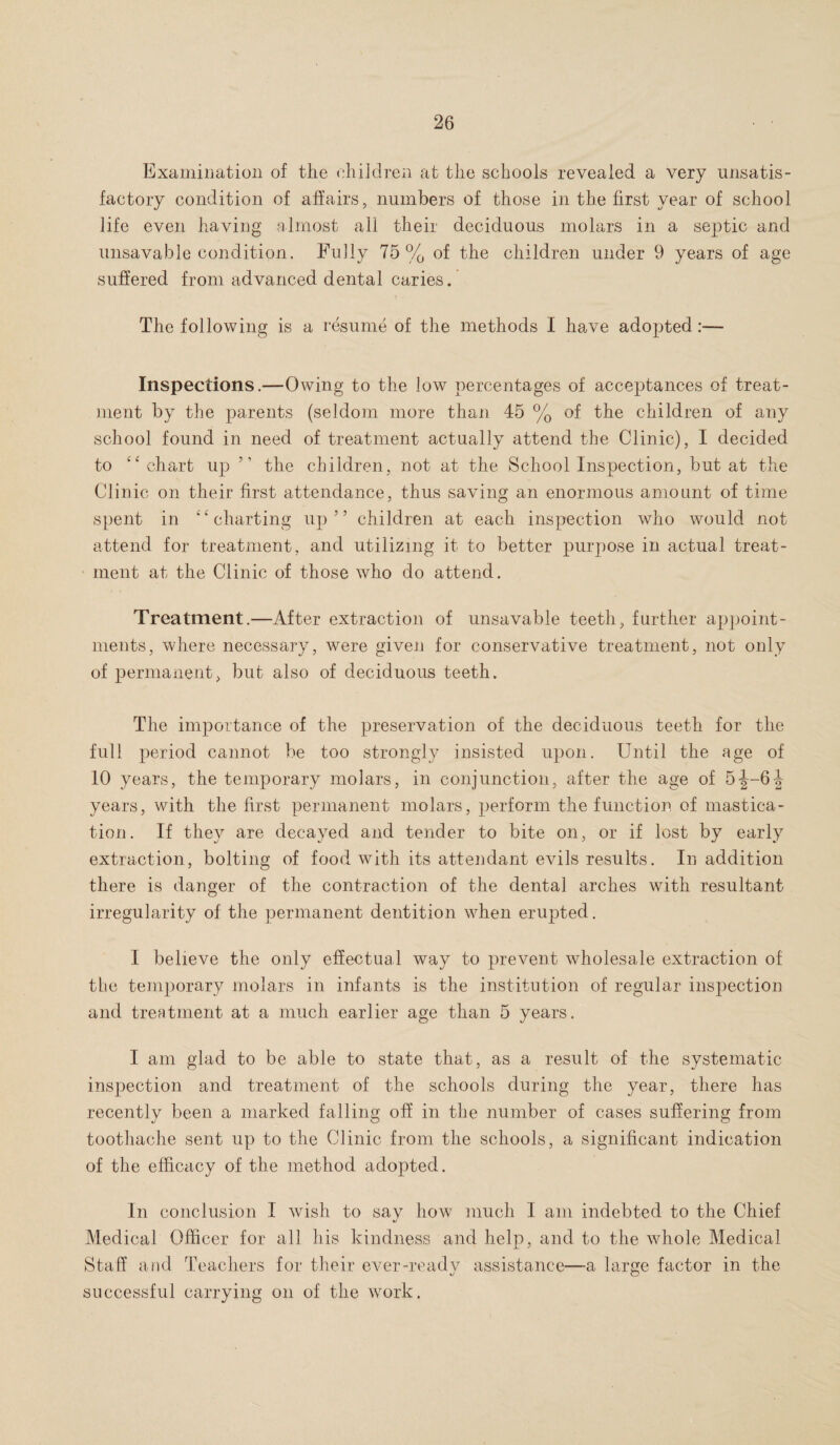 Examination of the children at the schools revealed a very unsatis¬ factory condition of affairs, numbers of those in the first year of school life even having almost all their deciduous molars in a septic and unsavable condition. Fully 75% of the children under 9 years of age suffered from advanced dental caries. The following is a resume of the methods I have adopted Inspections.—Owing to the low percentages of acceptances of treat¬ ment by the parents (seldom more than 45 % of the children of any school found in need of treatment actually attend the Clinic), I decided to “ chart up ” the children, not at the School Inspection, but at the Clinic on their first attendance, thus saving an enormous amount of time spent in “charting up” children at each inspection who would not attend for treatment, and utilizing it to better purpose in actual treat¬ ment at the Clinic of those who do attend. Treatment.—After extraction of unsavable teeth, further appoint¬ ments, where necessary, were given for conservative treatment, not only of permanent, but also of deciduous teeth. The importance of the preservation of the deciduous teeth for the full period cannot be too strongly insisted upon. Until the age of 10 years, the temporary molars, in conjunction, after the age of 5-J-64 years, with the first permanent molars, perform the function of mastica¬ tion. If they are decayed and tender to bite on, or if lost by early extraction, bolting of food with its attendant evils results. In addition there is danger of the contraction of the dental arches with resultant irregularity of the permanent dentition when erupted. I believe the only effectual way to prevent wholesale extraction of the temporary molars in infants is the institution of regular inspection and treatment at a much earlier age than 5 years. I am glad to be able to state that, as a result of the systematic inspection and treatment of the schools during the year, there has recently been a marked falling off in the number of cases suffering from toothache sent up to the Clinic from the schools, a significant indication of the efficacy of the method adopted. In conclusion I wish to say how much I am indebted to the Chief Medical Officer for all his kindness and help, and to the whole Medical Staff and Teachers for their ever-ready assistance—a large factor in the successful carrying on of the work.