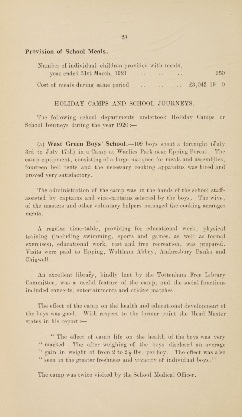 Provision of School Meals. Number of individual children provided with meals, year ended 31st March, 1921 . . .. .. 950 Cost of meals during same period .. .. .. £3,043 19 0 HOLIDAY CAMPS AND SCHOOL JOURNEYS. The following school departments undertook Holiday Camps or School Journeys during the year 1920:— (a) West Green Boys’ School.—109 boys spent a fortnight (July 3rd to July 17th) in a Camp at Warlies Park near Epping Forest. The camp equipment, consisting of a large marquee for meals and assemblies, fourteen bell tents and the necessary cooking apparatus was hired and proved very satisfactory. The administration of the camp was in the hands of the school staff- assisted by captains and vice-captains selected by the boys. The wive, of the masters and other voluntary helpers managed the cooking arranges ments. A regular time-table, providing for educational work, physical training (including swimming, sports and games, as well as formal exercises), educational work, rest and free recreation, was prepared. Visits were paid to Epping, Waltham Abbey, Ambresbury Banks and Chigwell. An excellent library, kindly lent by the Tottenham Free Library Committee, was a useful feature of the camp, and the social functions included concerts, entertainments and cricket matches. The effect of the camp on the health and educational development of the boys was good. With respect to the former point the Head Master states in his report:— The effect of camp life on the health of the boys was very marked. The after weighing of the boys disclosed an average “ gain in weight of from 2 to 2 J lbs. per boy. The effect was also ” seen in the greater freshness and vivacity of individual boys.” The camp was twice visited by the School Medical Officer.