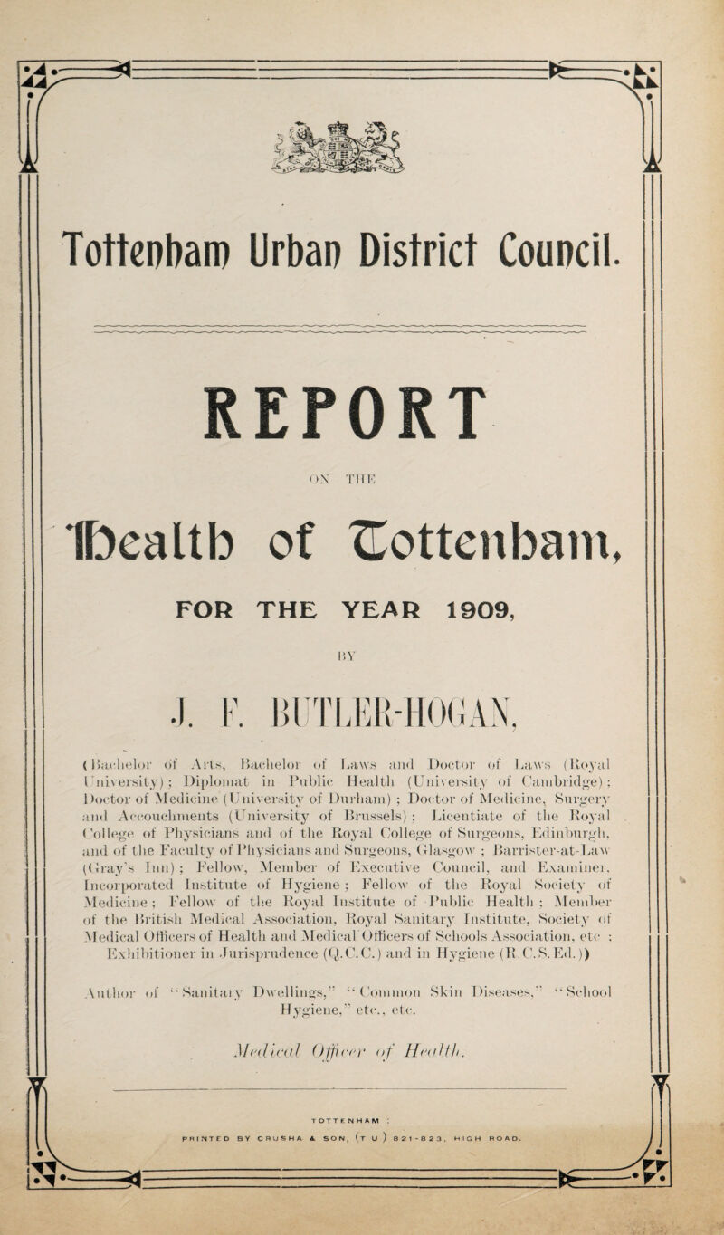 REPORT ON THE IDealtb of XLottenbam, FOR THE YEAR 1909, BY (Bachelor of Arts, Bachelor of Laws and Doctor of Laws (Royal l niversity) ; Diplomat in Public Health (University of Cambridge); Doctor of Medicine (University of Durham) ; Doctor of Medicine, Surgery and Accouchments (University of Brussels) ; Licentiate of the Royal College of Physicians and of the Royal College of Surgeons, Edinburgh, and of the Faculty of Physicians and Surgeons, Glasgow ; Barrister-at-Law (Gray’s Inn); Fellow, Member of Executive Council, and Examiner. Incorporated Institute of Hygiene ; Fellow of the Royal Society of Medicine ; Fellow of the Royal Institute of Public Health ; Member of the British Medical Association, Royal Sanitary Institute, Society of Medical Officers of Healtli and MedicabOfficers of Schools Association, etc : Exhibitioner in Jurisprudence (Q.C.C.) and in Hygiene (BC.S.Ed.)) Author of ‘•Sanitary Dwellings,” “Common Hygiene,” etc., etc. Skin Diseases, “ School *5* Mrdical Officer of H<j(dth. tX\ TOTTENHAM PRINTED BY CRUSHA 4 SON, (t u) B 21 -8 23, HIGH ROAD. i