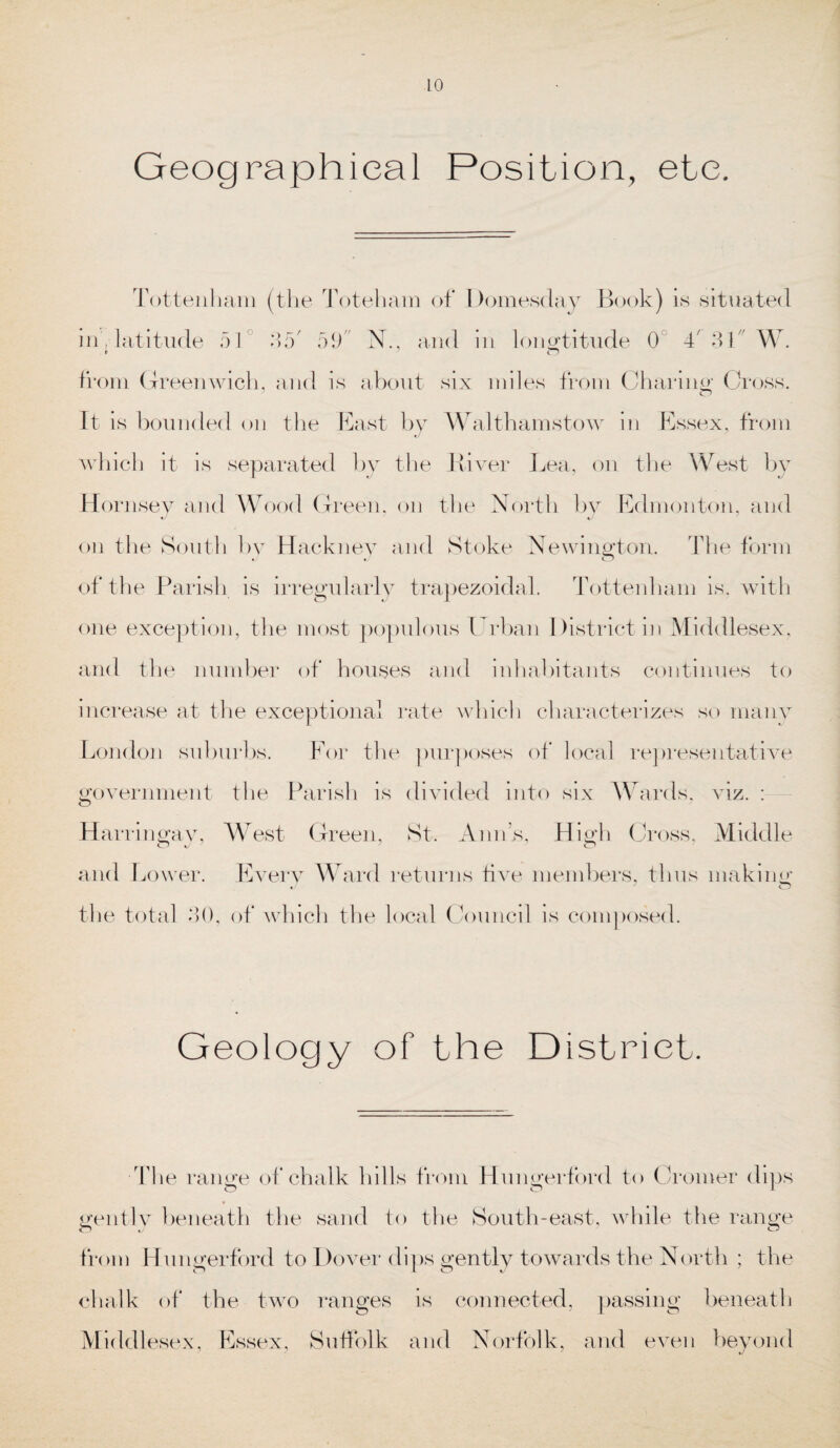 Geographical Position, etc. Tottenham (the Toteham of Domesday Book) is situated in , latitude 51 35' 59 N., and in longtitude 0 4' 3t W. from Greenwich, and is about six miles from Charing Cross. It is bounded on the East by Walthamstow in Essex, from which it is separated by the River Lea, on the West by Hornsey and Wood Green, on the North by Edmonton, and on the South by Hackney and Stoke Newington. The form of the Parish is irregularly trapezoidal. Tottenham is, with one exception, the most populous Urban District in Middlesex, and the number of houses and inhabitants continues to increase at the exceptional rate which characterizes so many London suburbs. For the purposes of local representative government the Parish is divided into six Wards, viz. : Harringay, West Green, St. Anns, High Cross, Middle O J 7 7 o and Lower. Every Ward returns five members, thus making the total 9)0, of which the local Council is composed. Geology of the District. ■The range of chalk hills from Hungerford to Cromer dips gently beneath the sand to the South-east, while the range from Hungerford to Dover dips gently towards the North ; the chalk of the two ranges is connected, passing beneath Middlesex, Essex, Suffolk and Norfolk, and even beyond