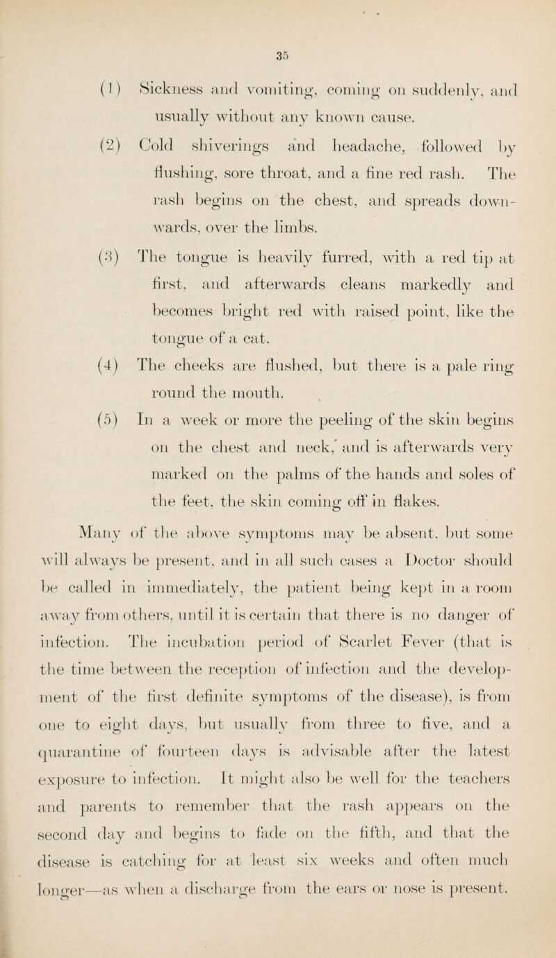 (1) Sickness and vomiting, coming on suddenly, and usually without any known cause. (2) Cold shiverings and headache, followed by flushing, sore throat, and a fine red rash. The rash begins on the chest, and spreads down¬ wards, over the limbs. (3) The tongue is heavily furred, with a red tip at first, and afterwards cleans markedly and becomes bright red with raised point, like the tongue of a cat. (4) The cheeks are flushed, but there is a pale ring round the mouth. (5) In a week or more the peeling of the skin begins on the chest and neck, and is afterwards very marked on the palms of the hands and soles of the feet, the skin coming off in flakes. Many of the above symptoms may be absent, but some will always be present, and in all such cases a Doctor should be called in immediately, the patient being kept in a room away from others, until it is certain that there is no danger of infection. The incubation period of Scarlet Fever (that is the time between the reception of infection and the develop¬ ment of the first definite symptoms of the disease), is from one to eight days, but usually from three to five, and a quarantine of fourteen days is advisable after the latest exposure to infection. It might also be well for the teachers and parents to remember that the rash appears on the second day and begins to fade on the fifth, and that the disease is catching for at least six weeks and often much longer—as when a discharge from the ears or nose is present.