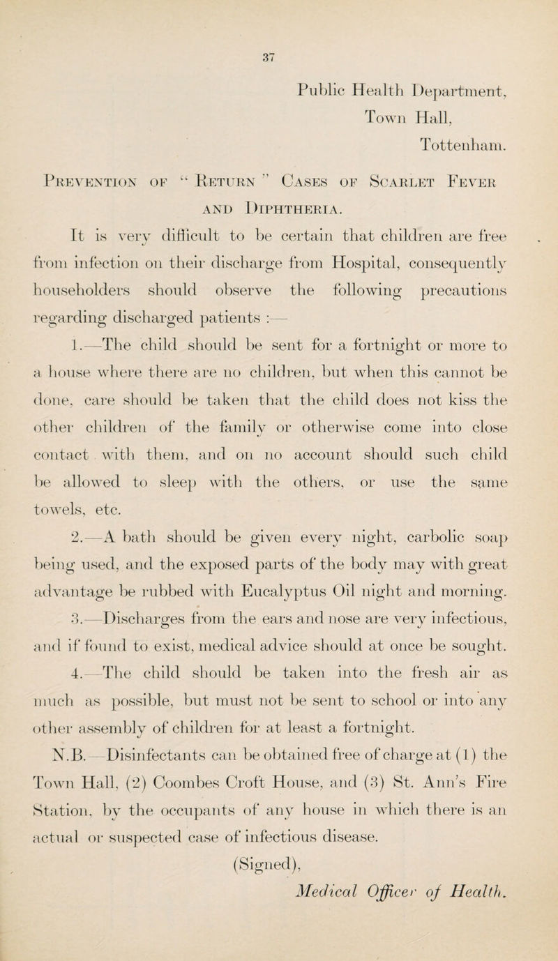 Public Health Department, Town Hall, Tottenham. Prevention of “ Return Cases of Scarlet Fever and Diphtheria. It is very difficult to be certain that children are free from infection on their discharge from Hospital, consequently householders should observe the following precautions regarding discharged patients :— 1. —The child should be sent for a fortnight or more to a house where there are no children, but when this cannot be done, care should be taken that the child does not kiss the other children of the family or otherwise come into close tJ contact with them, and on no account should such child be allowed to sleep with the others, or use the same towels, etc. 2. —-A bath should be given every night, carbolic soap being used, and the exposed parts of the body may with great advantage be rubbed with Eucalyptus Oil night and morning. 3. —Discharges from the ears and nose are very infectious, and if found to exist, medical advice should at once be sought. 4. —The child should be taken into the fresh air as much as possible, but must not be sent to school or into any other assembly of children for at least a fortnight. N.B. Disinfectants can be obtained free of charge at (1) the Town Hall, (2) Coombes Croft House, and (3) St. Ann’s Fire Station, by the occupants of any house in which there is an actual or suspected case of infectious disease. (Signed), Medical Officer oj Health.