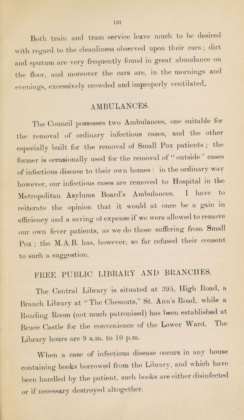 Both train and tram service leave much to be desired with regard to the cleanliness observed upon their cars ; dirt and sputum are very frequently found in great abundance on the door, and moreover the cars are, in the mornings and evenings, excessively crowded and improperly ventilated. AMBULANCES. The Council possesses two Ambulances, one suitable for the removal of ordinary infectious cases, and the other especially built for the removal of Small Pox patients ; the former is occasionally used for the removal of “ outside” cases of infectious disease to their own homes : in the ordinary way however, our infectious cases are removed to Hospital in the Metropolitan Asylums Board’s Ambulances. I have to reiterate the opinion that it would at once lie a gain in efficiency and a saving of expense if we were allowed to remove our own fever patients, as we do those suffering from Small Pox ; the M.A.B. has. however, so far refused their consent to such a suggestion. FREE PUBLIC LIBRARY AND BRANCHES. The Central Library is situated at 395, High Road, a Branch Library at “ The Chesnuts,” St. Ann’s Road, while a Reading Room (not much patronised) has been established at Bruce Castle for the convenience of the Lower Ward. 1 lie Library hours are 9 a.m. to 10 p.m. When a case of infectious disease occurs in any house containing books borrowed from the Library, and which have been handled by the patient, such books are either disinfected or if necessary destroyed altogether.