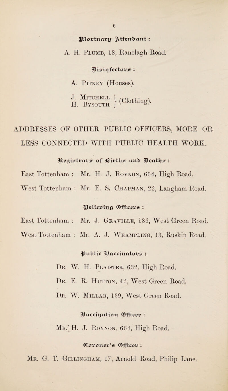 jptuvtwrtrir glttenfcant : A. H. Plumb, 18, Ranelagh Road. A. Pitney (Houses). J. Mitchell ) /ni x H. Bysouth } (Clothin^ ADDRESSES OF OTHER PUBLIC OFFICERS, MORE OR LESS CONNECTED WITH PUBLIC HEALTH WORK. of gtvtlj* ttnb gU'atlj# : East Tottenham : Mr. H. J. Roynon, 664, High Road. West Tottenham : Mr. E. S. Chapman, 22, Langham Road. igteit£tntj0 ©fftcwfir: East Tottenham : Mr. J. Grvyille, 186, West Green Road. West Tottenham : Mr. A. J. Wrampling, 13, Ruskin Road. Ilubltc Jtrtcoinatovs : Dr, W. H. Plaister, 632, High Road. Dr. E. R. Hutton, 42, West Green Road. Dr. W. Millar, 139, West Green Road. Uncjcnjrttion : Mr/ H. J. Roynon, 664, High Road. ©oronev*’# ©ffrci?^ : Mr. G. T. Gillingham, 17, Arnold Road, Philip Lane.