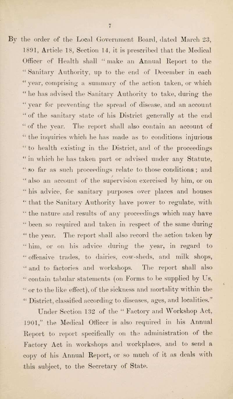 By the order of the Local Government Board, dated March 23, 1891, Article 18, Section 14, it is prescribed that the Medical Officer of Health shall <£ make an Annual Report to the “ Sanitary Authority, up to the end of December in each <c year, comprising a summary of the action taken, or which “ he has advised the Sanitary Authority to take, during the year for preventing the spread of disease, and an account “ of the sanitary state of his District generally at the end of the year. The report shall also contain an account of the inquiries which he has made as to conditions injurious “ to health existing in the District, and of the proceedings “ in which he has taken part or advised under any Statute, <£ so far as such proceedings relate to those conditions ; and *‘ also an account of the supervision exercised by him, or on “ his advice, for sanitary purposes over places and houses <£ that the Sanitary Authority have power to regulate, with “ the nature and results of any proceedings which may have “ been so required and taken in respect of the same during “ the year. The report shall also record the action taken by “ him, or on his advice during the year, in regard to “ offensive trades, to dairies, cow-sheds, and milk shops, “ and to factories and workshops. The report shall also <£ contain tabular statements (on Forms to be supplied by Us, “ or to the like effect), of the sickness and mortality within the “ District, classified according to diseases, ages, and localities.” Under Section 132 of the “ Factory and Workshop Act, 1901,” the Medical Officer is also required in his Annual Report to report specifically on the administration of the Factory Act in workshops and workplaces, and to send a copy of his Annual Report, or so much of it as deals with this subject, to the Secretary of State.