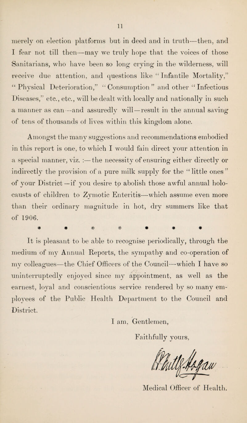 merely on election platforms but in deed and in truth—then, and I fear not till then—may we truly hope that the voices of those Sanitarians, who have been so long crying in the wilderness, will receive due attention, and questions like “ Infantile Mortality,” Physical Deterioration,” “ Consumption ” and other “ Infectious Diseases,” etc., etc., will be dealt with locally and nationally in such a manner as can —and assuredly will — result in the annual saving of tens of thousands of lives within this kingdom alone. Amongst the many suggestions and recommendations embodied in this report is one, to which I would fain direct your attention in a special manner, viz. :—the necessity of ensuring either directly or indirectly the provision of a pure milk supply for the “ little ones” of your District —if you desire tp abolish those awful annual holo¬ causts of children to Zvmotic Enteritis—which assume even more J than their ordinarv magnitude in hot, drv summers like that •/ ZD ' %J of 1906. **###*# It is pleasant to be able to recognise periodically, through the medium of my Annual Reports, the sympathy and co-operation of my colleagues—the Chief Officers of the Council—which I have so uninterruptedly enjoyed since my appointment, as well as the earnest, loyal and conscientious service rendered by so many em¬ ployees of the Public Health Department to the Council and District. j I am, Gentlemen, Faithfully yours, Medical Officer of Health.