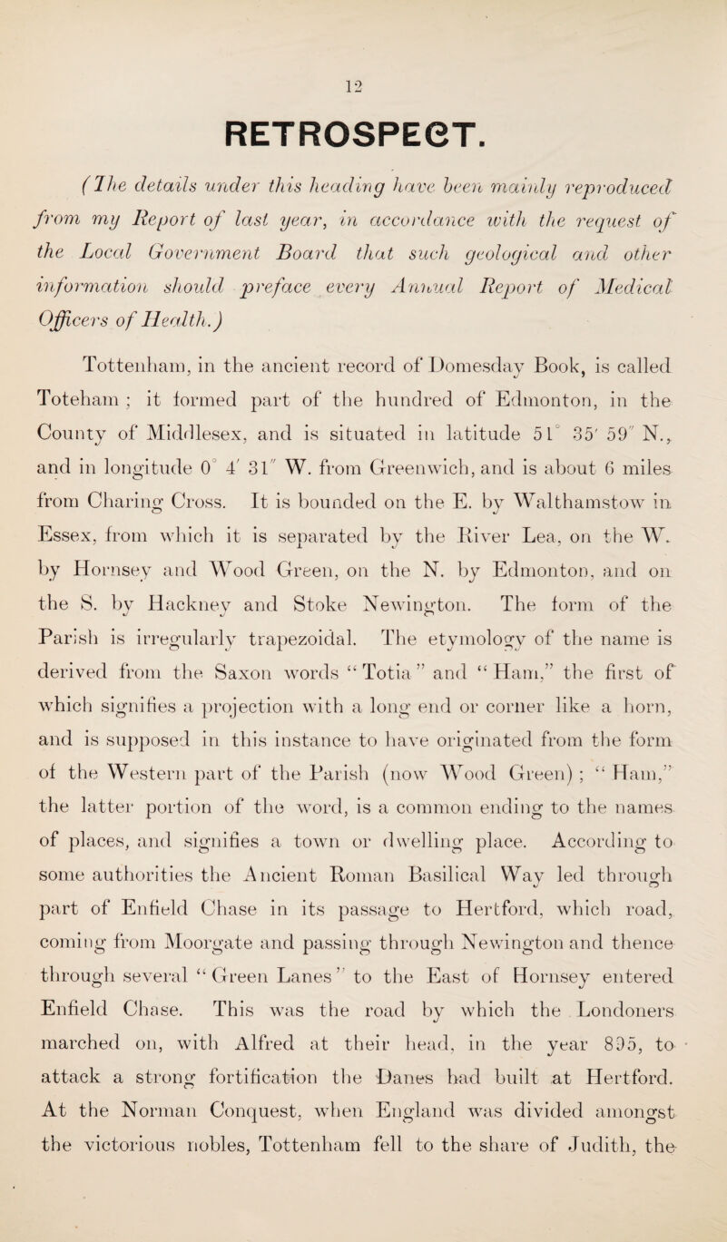 RETROSPECT. (Jhe details under this heading have been mainly reproduced from my Report of last year, in accordance with the request of the Local Government Board that such geological and other information should preface every Annual Report of Medical Officers of Health.) Tottenham, in the ancient record of Domesday Book, is called Toteham ; it formed part of the hundred of Edmonton, in the County of Middlesex, and is situated in latitude 51° 35' 59 N., and in longitude 0 4' 31 W. from Greenwich, and is about 6 miles from Charing Cross. It is bounded on the E. by Walthamstow in Essex, from which it is separated by the River Lea, on the W, by Hornsey and Wood Green, on the N. by Edmonton, and on the S. by Hackney and Stoke Newington. The form of the Parish is irregularly trapezoidal. The etymology of the name is derived from the Saxon words “ Totia. ” and “Ham,” the first of which signifies a projection with a long end or corner like a horn, and is supposed in this instance to have originated from the form of the Western part of the Parish (now Wood Green) ; “ Ham,” the latter portion of the word, is a common ending to the names of places, and signifies a town or dwelling place. According to some authorities the Ancient Roman Basilical Way led through part of Enfield Chase in its passage to Hertford, which road, coming from Moorgate and passing through Newington and thence th rough several “Green Lanes” to the East of Hornsey entered Enfield Chase. This was the road by which the Londoners marched on, with Alfred at their head, in the year 895, to attack a strong fortification the Danes had built at Hertford. At the Norman Conquest, when England was divided amongst the victorious nobles, Tottenham fell to the share of Judith, the