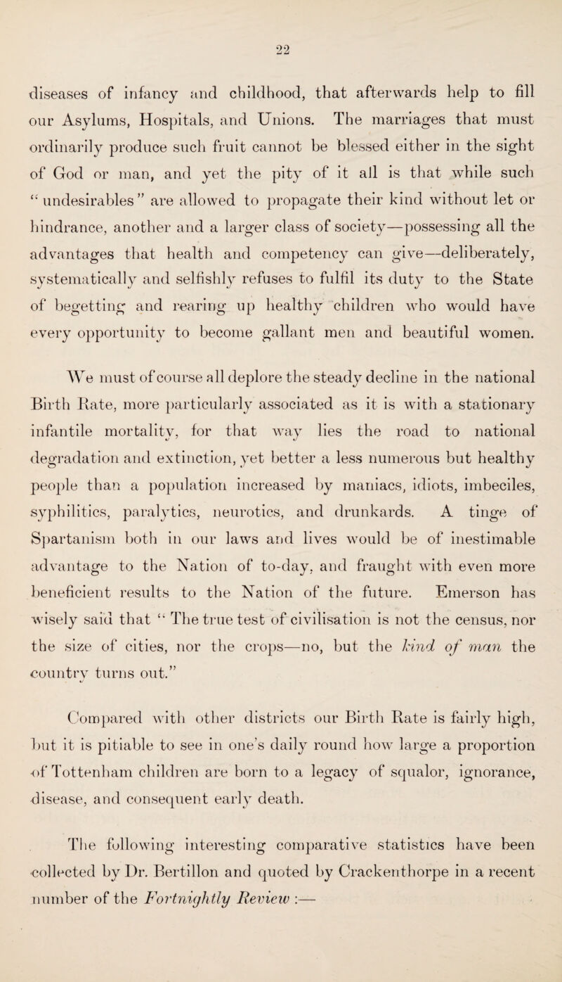 diseases of infancy and childhood, that afterwards help to fill our Asylums, Hospitals, and Unions. The marriages that must ordinarily produce such fruit cannot be blessed either in the sight of God or man, and yet the pity of it all is that while such “ undesirables ” are allowed to propagate their kind without let or hindrance, another and a larger class of society—possessing all the advantages that health and competency can give—deliberately, systematically and selfishly refuses to fulfil its duty to the State of begetting and rearing up healthy children who would have every opportunity to become gallant men and beautiful women. W e must of course all deplore the steady decline in the national Birth Bate, more particularly associated as it is with a stationary infantile mortality, for that way lies the road to national degradation and extinction, yet better a less numerous but healthy people than a population increased by maniacs, idiots, imbeciles, syphilitics, paralytics, neurotics, and drunkards. A tinge of Spartanism both in our laws and lives would be of inestimable advantage to the Nation of to-day, and fraught with even more beneficient results to the Nation of the future. Emerson has wisely said that “ The true test of civilisation is not the census, nor the size of cities, nor the crops—no, but the hind of man the countrv turns out.” Compared with other districts our Birth Bate is fairly high, hut it is pitiable to see in one’s daily round how large a proportion of Tottenham children are born to a legacy of squalor, ignorance, disease, and consequent early death. The following interesting comparative statistics have been collected by Dr. Bertillon and quoted by Crackenthorpe in a recent number of the Fortnightly Review :—