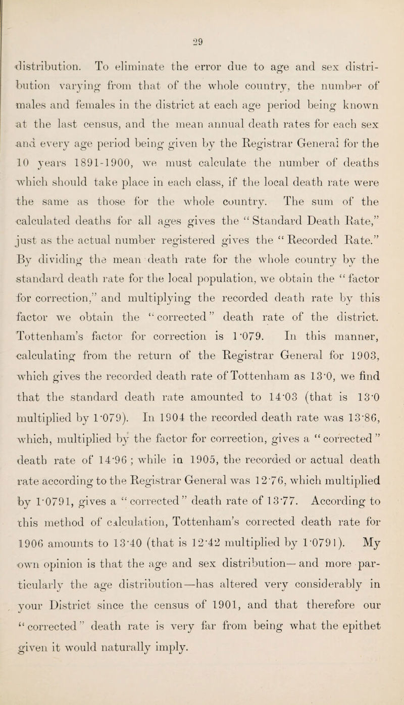 distribution. To eliminate the error due to age and sex distri- button varying from that of the whole country, the number of males and females in the district at each age period being known at the last census, and the mean annual death rates for each sex and every age period being given by the Registrar General for the 10 years 1891-1900, we must calculate the number of deaths which should take place in each class, if the local death rate were the same as those for the whole country. The sum of the calculated deaths for all ages gives the “ Standard Death Rate,” just as the actual number registered gives the “ Recorded Rate.” By dividing the mean death rate for the whole country by the standard death rate for the local population, we obtain the “factor for correction,” and multiplying the recorded death rate by this factor we obtain the “ corrected ” death rate of the district. Tottenham’s factor for correction is 1*079. In this manner, calculating from the return of the Registrar General for 1903, which gives the recorded death rate of Tottenham as 13*0, we find that the standard death rate amounted to 14*03 (that is 13*0 multiplied by 1*079). In 1904 the recorded death rate was 13*86, which, multiplied by the factor for correction, gives a “corrected ” death rate of 14*96 ; while in 1905, the recorded or actual death rate according to the Registrar General was 12*76, which multiplied by 1*0791, gives a “corrected” death rate of 13*77. According to this method of calculation, Tottenham’s corrected death rate for 1906 amounts to 13*40 (that is 12*42 multiplied by 1*079 l). My own opinion is that the age and sex distribution— and more par¬ ticularly the age distribution—has altered very considerably in your District since the census of 1901, and that therefore our lt corrected” death rate is very far from being what the epithet given it would naturally imply.